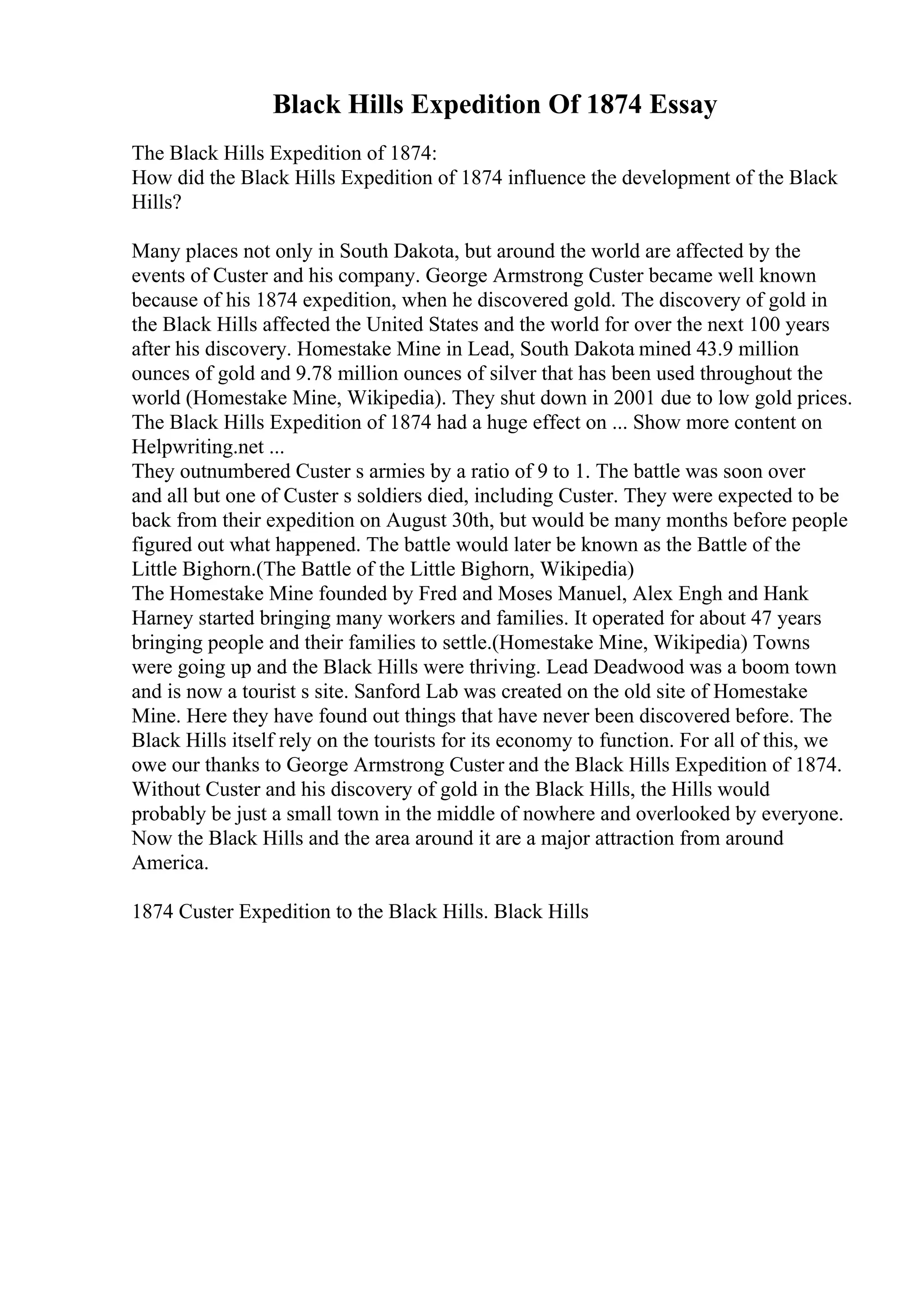 Black Hills Expedition Of 1874 Essay
The Black Hills Expedition of 1874:
How did the Black Hills Expedition of 1874 influence the development of the Black
Hills?
Many places not only in South Dakota, but around the world are affected by the
events of Custer and his company. George Armstrong Custer became well known
because of his 1874 expedition, when he discovered gold. The discovery of gold in
the Black Hills affected the United States and the world for over the next 100 years
after his discovery. Homestake Mine in Lead, South Dakota mined 43.9 million
ounces of gold and 9.78 million ounces of silver that has been used throughout the
world (Homestake Mine, Wikipedia). They shut down in 2001 due to low gold prices.
The Black Hills Expedition of 1874 had a huge effect on ... Show more content on
Helpwriting.net ...
They outnumbered Custer s armies by a ratio of 9 to 1. The battle was soon over
and all but one of Custer s soldiers died, including Custer. They were expected to be
back from their expedition on August 30th, but would be many months before people
figured out what happened. The battle would later be known as the Battle of the
Little Bighorn.(The Battle of the Little Bighorn, Wikipedia)
The Homestake Mine founded by Fred and Moses Manuel, Alex Engh and Hank
Harney started bringing many workers and families. It operated for about 47 years
bringing people and their families to settle.(Homestake Mine, Wikipedia) Towns
were going up and the Black Hills were thriving. Lead Deadwood was a boom town
and is now a tourist s site. Sanford Lab was created on the old site of Homestake
Mine. Here they have found out things that have never been discovered before. The
Black Hills itself rely on the tourists for its economy to function. For all of this, we
owe our thanks to George Armstrong Custer and the Black Hills Expedition of 1874.
Without Custer and his discovery of gold in the Black Hills, the Hills would
probably be just a small town in the middle of nowhere and overlooked by everyone.
Now the Black Hills and the area around it are a major attraction from around
America.
1874 Custer Expedition to the Black Hills. Black Hills
 