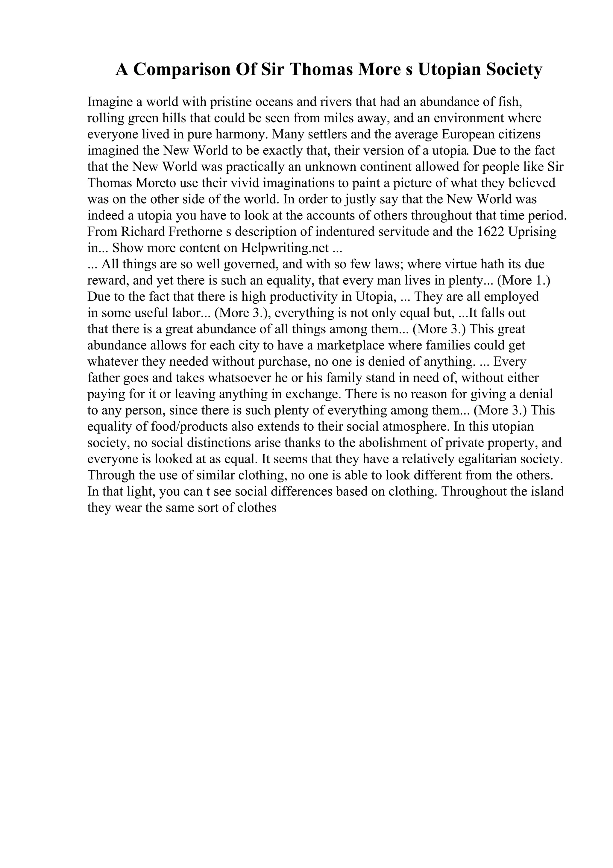 A Comparison Of Sir Thomas More s Utopian Society
Imagine a world with pristine oceans and rivers that had an abundance of fish,
rolling green hills that could be seen from miles away, and an environment where
everyone lived in pure harmony. Many settlers and the average European citizens
imagined the New World to be exactly that, their version of a utopia. Due to the fact
that the New World was practically an unknown continent allowed for people like Sir
Thomas Moreto use their vivid imaginations to paint a picture of what they believed
was on the other side of the world. In order to justly say that the New World was
indeed a utopia you have to look at the accounts of others throughout that time period.
From Richard Frethorne s description of indentured servitude and the 1622 Uprising
in... Show more content on Helpwriting.net ...
... All things are so well governed, and with so few laws; where virtue hath its due
reward, and yet there is such an equality, that every man lives in plenty... (More 1.)
Due to the fact that there is high productivity in Utopia, ... They are all employed
in some useful labor... (More 3.), everything is not only equal but, ...It falls out
that there is a great abundance of all things among them... (More 3.) This great
abundance allows for each city to have a marketplace where families could get
whatever they needed without purchase, no one is denied of anything. ... Every
father goes and takes whatsoever he or his family stand in need of, without either
paying for it or leaving anything in exchange. There is no reason for giving a denial
to any person, since there is such plenty of everything among them... (More 3.) This
equality of food/products also extends to their social atmosphere. In this utopian
society, no social distinctions arise thanks to the abolishment of private property, and
everyone is looked at as equal. It seems that they have a relatively egalitarian society.
Through the use of similar clothing, no one is able to look different from the others.
In that light, you can t see social differences based on clothing. Throughout the island
they wear the same sort of clothes
 