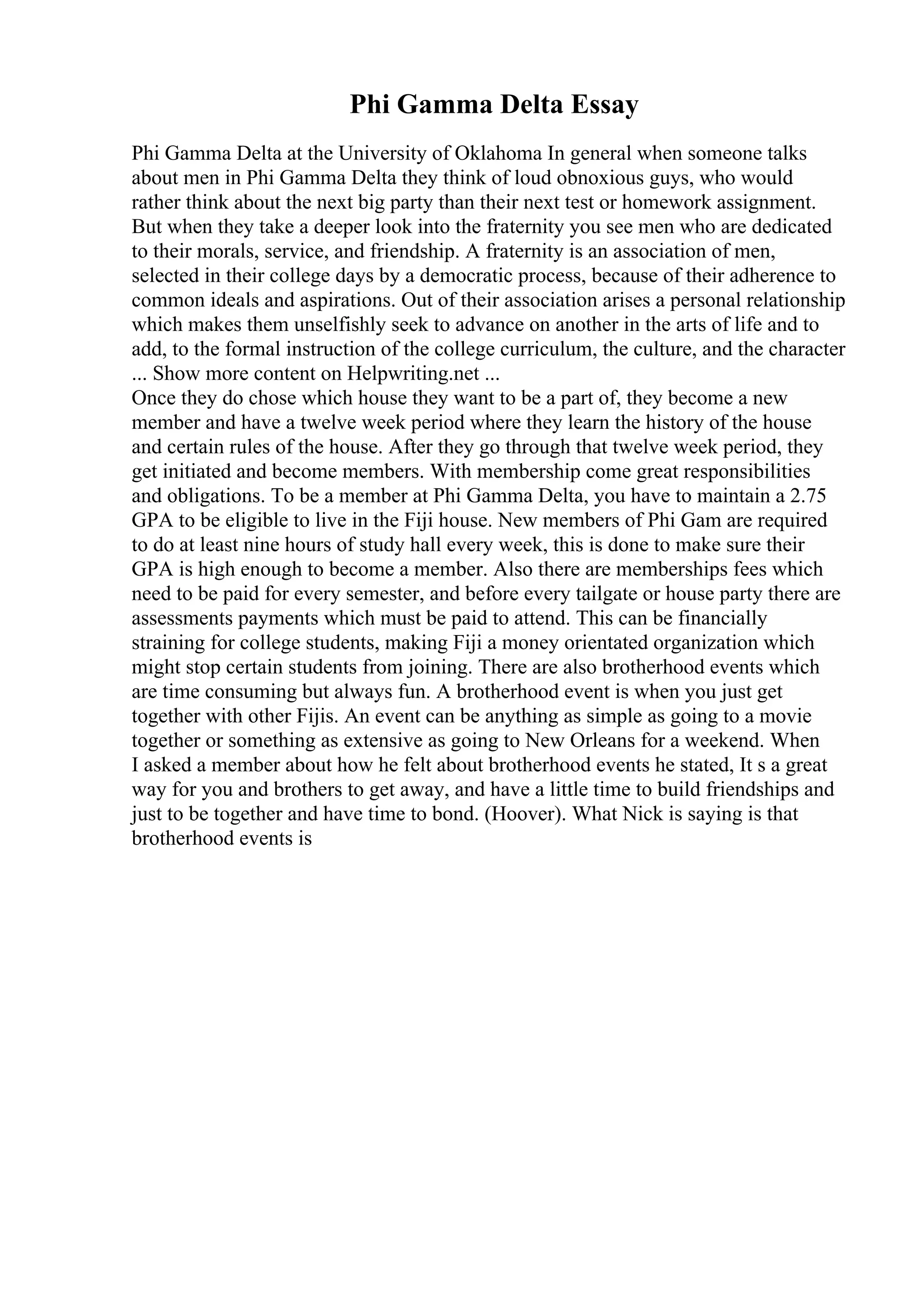 Phi Gamma Delta Essay
Phi Gamma Delta at the University of Oklahoma In general when someone talks
about men in Phi Gamma Delta they think of loud obnoxious guys, who would
rather think about the next big party than their next test or homework assignment.
But when they take a deeper look into the fraternity you see men who are dedicated
to their morals, service, and friendship. A fraternity is an association of men,
selected in their college days by a democratic process, because of their adherence to
common ideals and aspirations. Out of their association arises a personal relationship
which makes them unselfishly seek to advance on another in the arts of life and to
add, to the formal instruction of the college curriculum, the culture, and the character
... Show more content on Helpwriting.net ...
Once they do chose which house they want to be a part of, they become a new
member and have a twelve week period where they learn the history of the house
and certain rules of the house. After they go through that twelve week period, they
get initiated and become members. With membership come great responsibilities
and obligations. To be a member at Phi Gamma Delta, you have to maintain a 2.75
GPA to be eligible to live in the Fiji house. New members of Phi Gam are required
to do at least nine hours of study hall every week, this is done to make sure their
GPA is high enough to become a member. Also there are memberships fees which
need to be paid for every semester, and before every tailgate or house party there are
assessments payments which must be paid to attend. This can be financially
straining for college students, making Fiji a money orientated organization which
might stop certain students from joining. There are also brotherhood events which
are time consuming but always fun. A brotherhood event is when you just get
together with other Fijis. An event can be anything as simple as going to a movie
together or something as extensive as going to New Orleans for a weekend. When
I asked a member about how he felt about brotherhood events he stated, It s a great
way for you and brothers to get away, and have a little time to build friendships and
just to be together and have time to bond. (Hoover). What Nick is saying is that
brotherhood events is
 