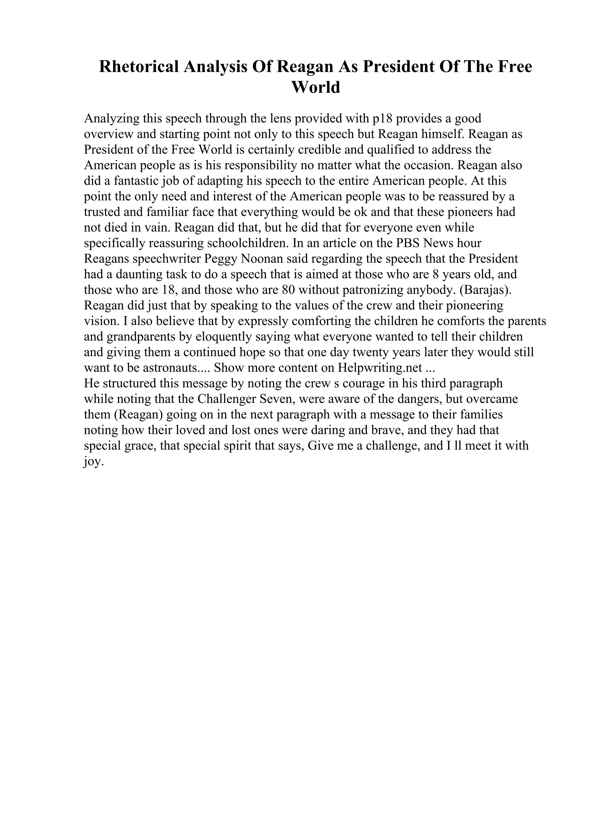 Rhetorical Analysis Of Reagan As President Of The Free
World
Analyzing this speech through the lens provided with p18 provides a good
overview and starting point not only to this speech but Reagan himself. Reagan as
President of the Free World is certainly credible and qualified to address the
American people as is his responsibility no matter what the occasion. Reagan also
did a fantastic job of adapting his speech to the entire American people. At this
point the only need and interest of the American people was to be reassured by a
trusted and familiar face that everything would be ok and that these pioneers had
not died in vain. Reagan did that, but he did that for everyone even while
specifically reassuring schoolchildren. In an article on the PBS News hour
Reagans speechwriter Peggy Noonan said regarding the speech that the President
had a daunting task to do a speech that is aimed at those who are 8 years old, and
those who are 18, and those who are 80 without patronizing anybody. (Barajas).
Reagan did just that by speaking to the values of the crew and their pioneering
vision. I also believe that by expressly comforting the children he comforts the parents
and grandparents by eloquently saying what everyone wanted to tell their children
and giving them a continued hope so that one day twenty years later they would still
want to be astronauts.... Show more content on Helpwriting.net ...
He structured this message by noting the crew s courage in his third paragraph
while noting that the Challenger Seven, were aware of the dangers, but overcame
them (Reagan) going on in the next paragraph with a message to their families
noting how their loved and lost ones were daring and brave, and they had that
special grace, that special spirit that says, Give me a challenge, and I ll meet it with
joy.
 