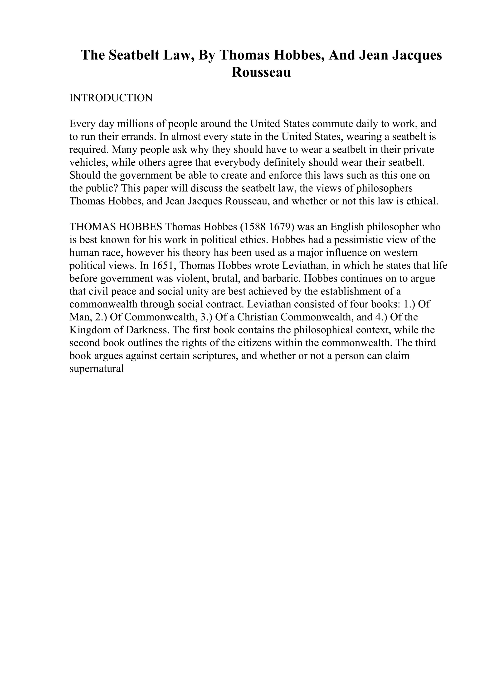The Seatbelt Law, By Thomas Hobbes, And Jean Jacques
Rousseau
INTRODUCTION
Every day millions of people around the United States commute daily to work, and
to run their errands. In almost every state in the United States, wearing a seatbelt is
required. Many people ask why they should have to wear a seatbelt in their private
vehicles, while others agree that everybody definitely should wear their seatbelt.
Should the government be able to create and enforce this laws such as this one on
the public? This paper will discuss the seatbelt law, the views of philosophers
Thomas Hobbes, and Jean Jacques Rousseau, and whether or not this law is ethical.
THOMAS HOBBES Thomas Hobbes (1588 1679) was an English philosopher who
is best known for his work in political ethics. Hobbes had a pessimistic view of the
human race, however his theory has been used as a major influence on western
political views. In 1651, Thomas Hobbes wrote Leviathan, in which he states that life
before government was violent, brutal, and barbaric. Hobbes continues on to argue
that civil peace and social unity are best achieved by the establishment of a
commonwealth through social contract. Leviathan consisted of four books: 1.) Of
Man, 2.) Of Commonwealth, 3.) Of a Christian Commonwealth, and 4.) Of the
Kingdom of Darkness. The first book contains the philosophical context, while the
second book outlines the rights of the citizens within the commonwealth. The third
book argues against certain scriptures, and whether or not a person can claim
supernatural
 
