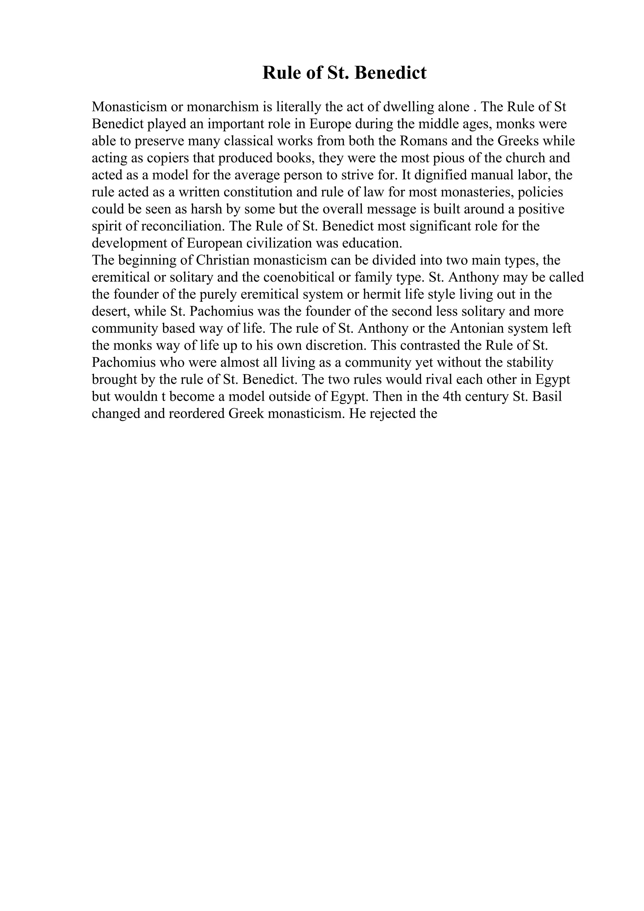 Rule of St. Benedict
Monasticism or monarchism is literally the act of dwelling alone . The Rule of St
Benedict played an important role in Europe during the middle ages, monks were
able to preserve many classical works from both the Romans and the Greeks while
acting as copiers that produced books, they were the most pious of the church and
acted as a model for the average person to strive for. It dignified manual labor, the
rule acted as a written constitution and rule of law for most monasteries, policies
could be seen as harsh by some but the overall message is built around a positive
spirit of reconciliation. The Rule of St. Benedict most significant role for the
development of European civilization was education.
The beginning of Christian monasticism can be divided into two main types, the
eremitical or solitary and the coenobitical or family type. St. Anthony may be called
the founder of the purely eremitical system or hermit life style living out in the
desert, while St. Pachomius was the founder of the second less solitary and more
community based way of life. The rule of St. Anthony or the Antonian system left
the monks way of life up to his own discretion. This contrasted the Rule of St.
Pachomius who were almost all living as a community yet without the stability
brought by the rule of St. Benedict. The two rules would rival each other in Egypt
but wouldn t become a model outside of Egypt. Then in the 4th century St. Basil
changed and reordered Greek monasticism. He rejected the
 