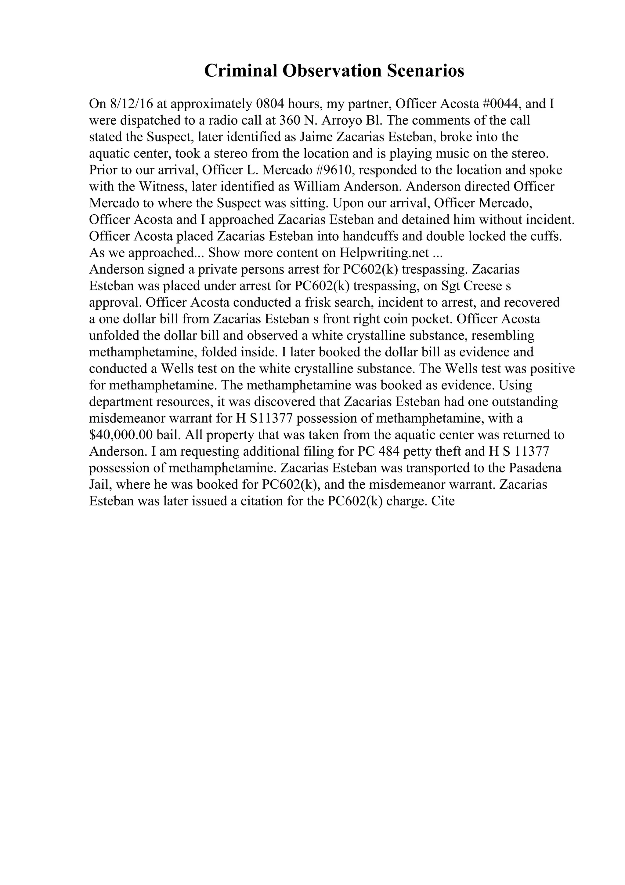 Criminal Observation Scenarios
On 8/12/16 at approximately 0804 hours, my partner, Officer Acosta #0044, and I
were dispatched to a radio call at 360 N. Arroyo Bl. The comments of the call
stated the Suspect, later identified as Jaime Zacarias Esteban, broke into the
aquatic center, took a stereo from the location and is playing music on the stereo.
Prior to our arrival, Officer L. Mercado #9610, responded to the location and spoke
with the Witness, later identified as William Anderson. Anderson directed Officer
Mercado to where the Suspect was sitting. Upon our arrival, Officer Mercado,
Officer Acosta and I approached Zacarias Esteban and detained him without incident.
Officer Acosta placed Zacarias Esteban into handcuffs and double locked the cuffs.
As we approached... Show more content on Helpwriting.net ...
Anderson signed a private persons arrest for PC602(k) trespassing. Zacarias
Esteban was placed under arrest for PC602(k) trespassing, on Sgt Creese s
approval. Officer Acosta conducted a frisk search, incident to arrest, and recovered
a one dollar bill from Zacarias Esteban s front right coin pocket. Officer Acosta
unfolded the dollar bill and observed a white crystalline substance, resembling
methamphetamine, folded inside. I later booked the dollar bill as evidence and
conducted a Wells test on the white crystalline substance. The Wells test was positive
for methamphetamine. The methamphetamine was booked as evidence. Using
department resources, it was discovered that Zacarias Esteban had one outstanding
misdemeanor warrant for H S11377 possession of methamphetamine, with a
$40,000.00 bail. All property that was taken from the aquatic center was returned to
Anderson. I am requesting additional filing for PC 484 petty theft and H S 11377
possession of methamphetamine. Zacarias Esteban was transported to the Pasadena
Jail, where he was booked for PC602(k), and the misdemeanor warrant. Zacarias
Esteban was later issued a citation for the PC602(k) charge. Cite
 