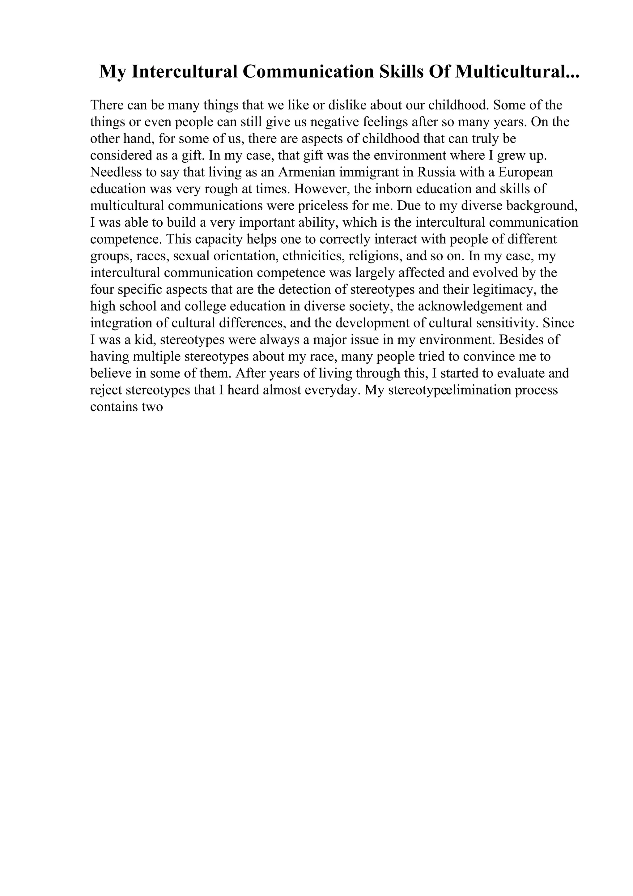 My Intercultural Communication Skills Of Multicultural...
There can be many things that we like or dislike about our childhood. Some of the
things or even people can still give us negative feelings after so many years. On the
other hand, for some of us, there are aspects of childhood that can truly be
considered as a gift. In my case, that gift was the environment where I grew up.
Needless to say that living as an Armenian immigrant in Russia with a European
education was very rough at times. However, the inborn education and skills of
multicultural communications were priceless for me. Due to my diverse background,
I was able to build a very important ability, which is the intercultural communication
competence. This capacity helps one to correctly interact with people of different
groups, races, sexual orientation, ethnicities, religions, and so on. In my case, my
intercultural communication competence was largely affected and evolved by the
four specific aspects that are the detection of stereotypes and their legitimacy, the
high school and college education in diverse society, the acknowledgement and
integration of cultural differences, and the development of cultural sensitivity. Since
I was a kid, stereotypes were always a major issue in my environment. Besides of
having multiple stereotypes about my race, many people tried to convince me to
believe in some of them. After years of living through this, I started to evaluate and
reject stereotypes that I heard almost everyday. My stereotypeelimination process
contains two
 