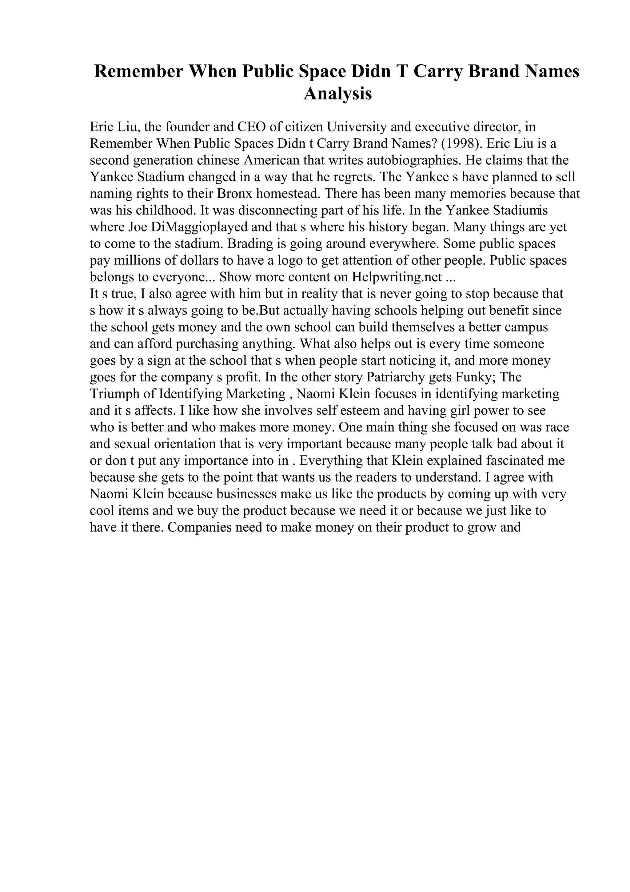 Remember When Public Space Didn T Carry Brand Names
Analysis
Eric Liu, the founder and CEO of citizen University and executive director, in
Remember When Public Spaces Didn t Carry Brand Names? (1998). Eric Liu is a
second generation chinese American that writes autobiographies. He claims that the
Yankee Stadium changed in a way that he regrets. The Yankee s have planned to sell
naming rights to their Bronx homestead. There has been many memories because that
was his childhood. It was disconnecting part of his life. In the Yankee Stadiumis
where Joe DiMaggioplayed and that s where his history began. Many things are yet
to come to the stadium. Brading is going around everywhere. Some public spaces
pay millions of dollars to have a logo to get attention of other people. Public spaces
belongs to everyone... Show more content on Helpwriting.net ...
It s true, I also agree with him but in reality that is never going to stop because that
s how it s always going to be.But actually having schools helping out benefit since
the school gets money and the own school can build themselves a better campus
and can afford purchasing anything. What also helps out is every time someone
goes by a sign at the school that s when people start noticing it, and more money
goes for the company s profit. In the other story Patriarchy gets Funky; The
Triumph of Identifying Marketing , Naomi Klein focuses in identifying marketing
and it s affects. I like how she involves self esteem and having girl power to see
who is better and who makes more money. One main thing she focused on was race
and sexual orientation that is very important because many people talk bad about it
or don t put any importance into in . Everything that Klein explained fascinated me
because she gets to the point that wants us the readers to understand. I agree with
Naomi Klein because businesses make us like the products by coming up with very
cool items and we buy the product because we need it or because we just like to
have it there. Companies need to make money on their product to grow and
 
