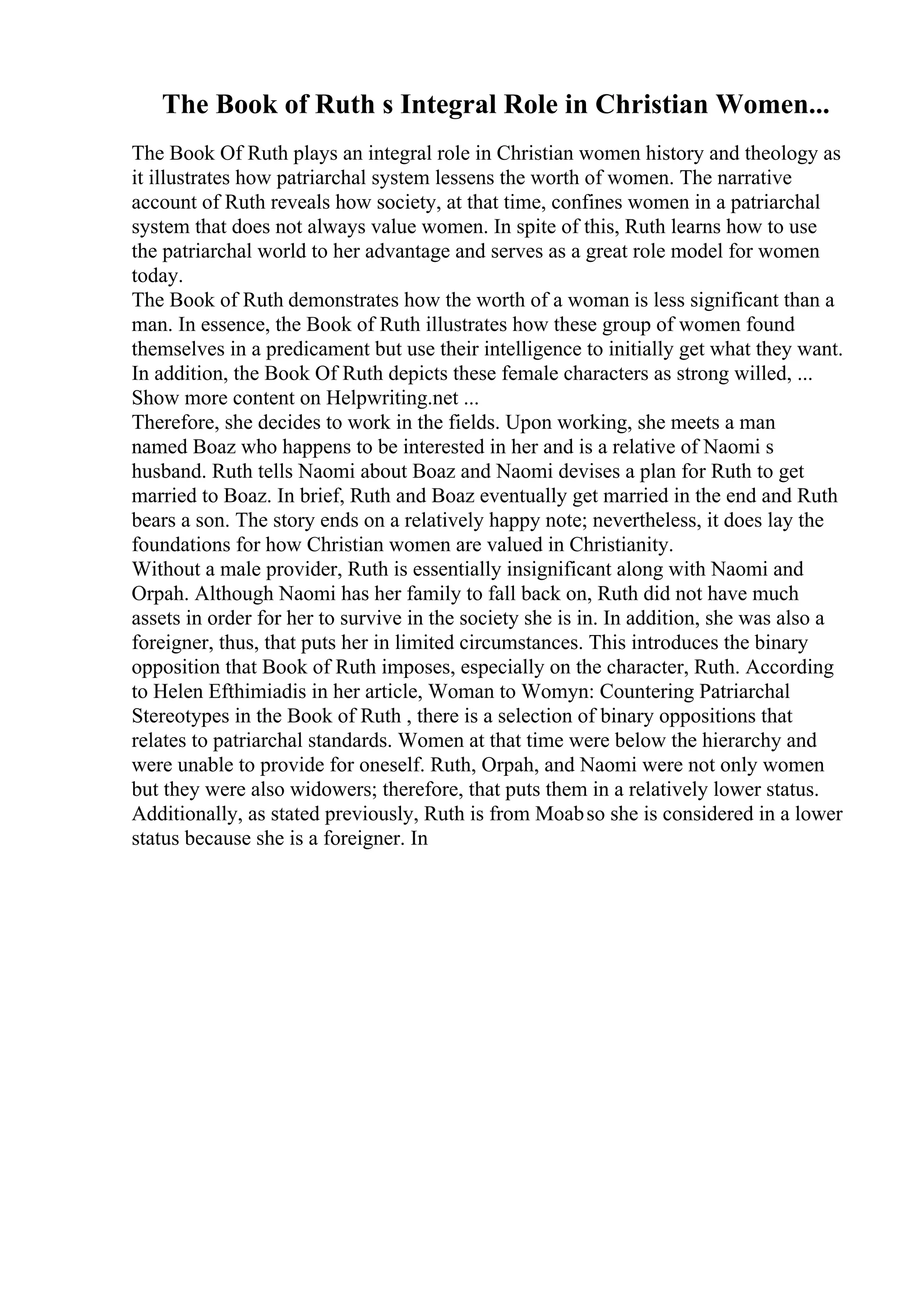 The Book of Ruth s Integral Role in Christian Women...
The Book Of Ruth plays an integral role in Christian women history and theology as
it illustrates how patriarchal system lessens the worth of women. The narrative
account of Ruth reveals how society, at that time, confines women in a patriarchal
system that does not always value women. In spite of this, Ruth learns how to use
the patriarchal world to her advantage and serves as a great role model for women
today.
The Book of Ruth demonstrates how the worth of a woman is less significant than a
man. In essence, the Book of Ruth illustrates how these group of women found
themselves in a predicament but use their intelligence to initially get what they want.
In addition, the Book Of Ruth depicts these female characters as strong willed, ...
Show more content on Helpwriting.net ...
Therefore, she decides to work in the fields. Upon working, she meets a man
named Boaz who happens to be interested in her and is a relative of Naomi s
husband. Ruth tells Naomi about Boaz and Naomi devises a plan for Ruth to get
married to Boaz. In brief, Ruth and Boaz eventually get married in the end and Ruth
bears a son. The story ends on a relatively happy note; nevertheless, it does lay the
foundations for how Christian women are valued in Christianity.
Without a male provider, Ruth is essentially insignificant along with Naomi and
Orpah. Although Naomi has her family to fall back on, Ruth did not have much
assets in order for her to survive in the society she is in. In addition, she was also a
foreigner, thus, that puts her in limited circumstances. This introduces the binary
opposition that Book of Ruth imposes, especially on the character, Ruth. According
to Helen Efthimiadis in her article, Woman to Womyn: Countering Patriarchal
Stereotypes in the Book of Ruth , there is a selection of binary oppositions that
relates to patriarchal standards. Women at that time were below the hierarchy and
were unable to provide for oneself. Ruth, Orpah, and Naomi were not only women
but they were also widowers; therefore, that puts them in a relatively lower status.
Additionally, as stated previously, Ruth is from Moabso she is considered in a lower
status because she is a foreigner. In
 