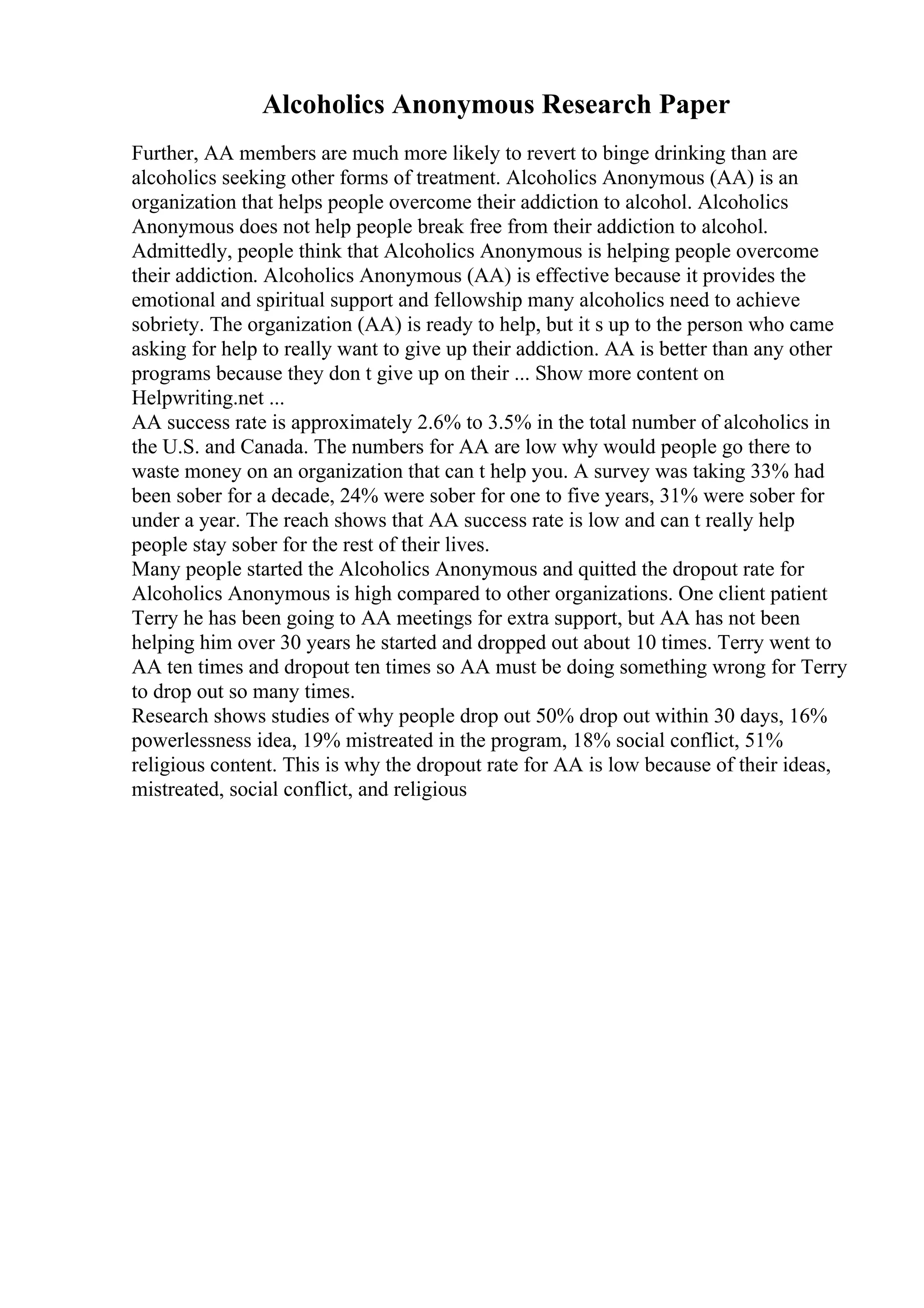 Alcoholics Anonymous Research Paper
Further, AA members are much more likely to revert to binge drinking than are
alcoholics seeking other forms of treatment. Alcoholics Anonymous (AA) is an
organization that helps people overcome their addiction to alcohol. Alcoholics
Anonymous does not help people break free from their addiction to alcohol.
Admittedly, people think that Alcoholics Anonymous is helping people overcome
their addiction. Alcoholics Anonymous (AA) is effective because it provides the
emotional and spiritual support and fellowship many alcoholics need to achieve
sobriety. The organization (AA) is ready to help, but it s up to the person who came
asking for help to really want to give up their addiction. AA is better than any other
programs because they don t give up on their ... Show more content on
Helpwriting.net ...
AA success rate is approximately 2.6% to 3.5% in the total number of alcoholics in
the U.S. and Canada. The numbers for AA are low why would people go there to
waste money on an organization that can t help you. A survey was taking 33% had
been sober for a decade, 24% were sober for one to five years, 31% were sober for
under a year. The reach shows that AA success rate is low and can t really help
people stay sober for the rest of their lives.
Many people started the Alcoholics Anonymous and quitted the dropout rate for
Alcoholics Anonymous is high compared to other organizations. One client patient
Terry he has been going to AA meetings for extra support, but AA has not been
helping him over 30 years he started and dropped out about 10 times. Terry went to
AA ten times and dropout ten times so AA must be doing something wrong for Terry
to drop out so many times.
Research shows studies of why people drop out 50% drop out within 30 days, 16%
powerlessness idea, 19% mistreated in the program, 18% social conflict, 51%
religious content. This is why the dropout rate for AA is low because of their ideas,
mistreated, social conflict, and religious
 