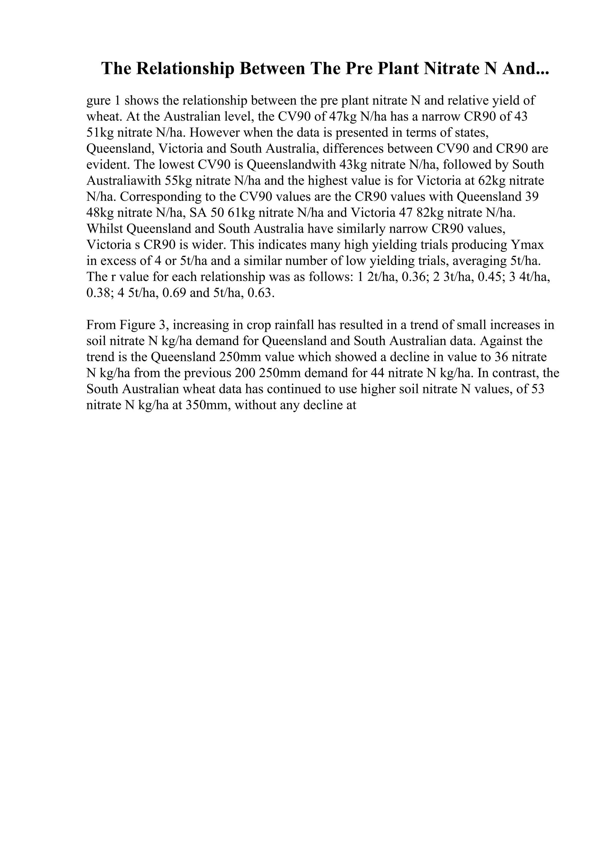 The Relationship Between The Pre Plant Nitrate N And...
gure 1 shows the relationship between the pre plant nitrate N and relative yield of
wheat. At the Australian level, the CV90 of 47kg N/ha has a narrow CR90 of 43
51kg nitrate N/ha. However when the data is presented in terms of states,
Queensland, Victoria and South Australia, differences between CV90 and CR90 are
evident. The lowest CV90 is Queenslandwith 43kg nitrate N/ha, followed by South
Australiawith 55kg nitrate N/ha and the highest value is for Victoria at 62kg nitrate
N/ha. Corresponding to the CV90 values are the CR90 values with Queensland 39
48kg nitrate N/ha, SA 50 61kg nitrate N/ha and Victoria 47 82kg nitrate N/ha.
Whilst Queensland and South Australia have similarly narrow CR90 values,
Victoria s CR90 is wider. This indicates many high yielding trials producing Ymax
in excess of 4 or 5t/ha and a similar number of low yielding trials, averaging 5t/ha.
The r value for each relationship was as follows: 1 2t/ha, 0.36; 2 3t/ha, 0.45; 3 4t/ha,
0.38; 4 5t/ha, 0.69 and 5t/ha, 0.63.
From Figure 3, increasing in crop rainfall has resulted in a trend of small increases in
soil nitrate N kg/ha demand for Queensland and South Australian data. Against the
trend is the Queensland 250mm value which showed a decline in value to 36 nitrate
N kg/ha from the previous 200 250mm demand for 44 nitrate N kg/ha. In contrast, the
South Australian wheat data has continued to use higher soil nitrate N values, of 53
nitrate N kg/ha at 350mm, without any decline at
 