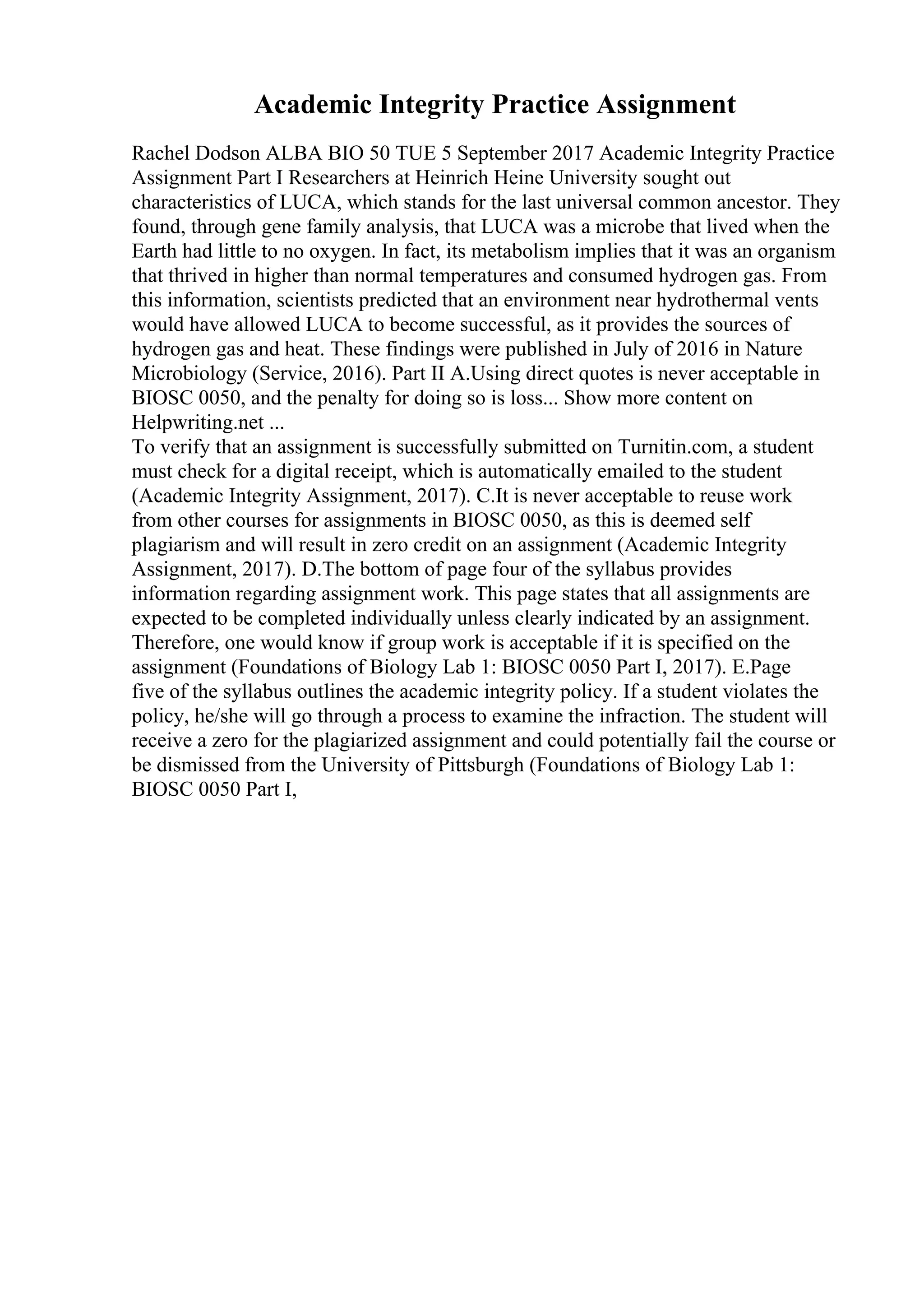 Academic Integrity Practice Assignment
Rachel Dodson ALBA BIO 50 TUE 5 September 2017 Academic Integrity Practice
Assignment Part I Researchers at Heinrich Heine University sought out
characteristics of LUCA, which stands for the last universal common ancestor. They
found, through gene family analysis, that LUCA was a microbe that lived when the
Earth had little to no oxygen. In fact, its metabolism implies that it was an organism
that thrived in higher than normal temperatures and consumed hydrogen gas. From
this information, scientists predicted that an environment near hydrothermal vents
would have allowed LUCA to become successful, as it provides the sources of
hydrogen gas and heat. These findings were published in July of 2016 in Nature
Microbiology (Service, 2016). Part II A.Using direct quotes is never acceptable in
BIOSC 0050, and the penalty for doing so is loss... Show more content on
Helpwriting.net ...
To verify that an assignment is successfully submitted on Turnitin.com, a student
must check for a digital receipt, which is automatically emailed to the student
(Academic Integrity Assignment, 2017). C.It is never acceptable to reuse work
from other courses for assignments in BIOSC 0050, as this is deemed self
plagiarism and will result in zero credit on an assignment (Academic Integrity
Assignment, 2017). D.The bottom of page four of the syllabus provides
information regarding assignment work. This page states that all assignments are
expected to be completed individually unless clearly indicated by an assignment.
Therefore, one would know if group work is acceptable if it is specified on the
assignment (Foundations of Biology Lab 1: BIOSC 0050 Part I, 2017). E.Page
five of the syllabus outlines the academic integrity policy. If a student violates the
policy, he/she will go through a process to examine the infraction. The student will
receive a zero for the plagiarized assignment and could potentially fail the course or
be dismissed from the University of Pittsburgh (Foundations of Biology Lab 1:
BIOSC 0050 Part I,
 