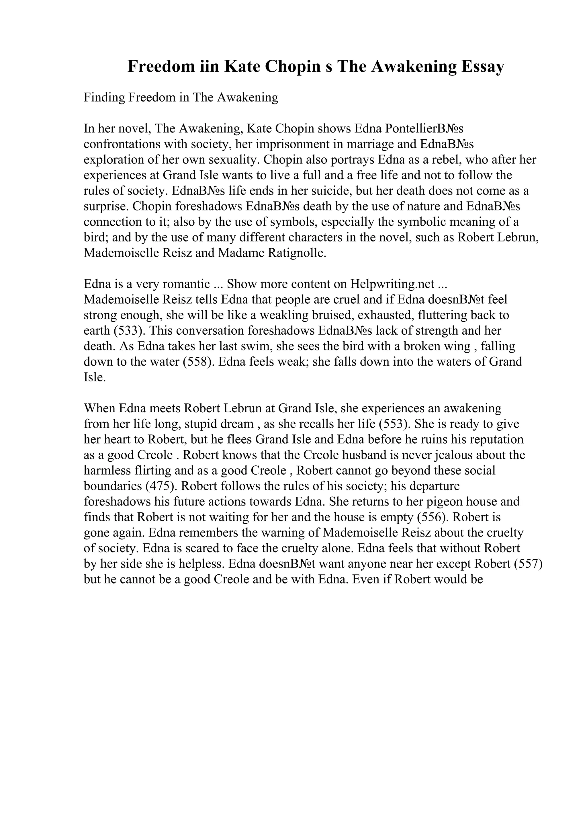 Freedom iin Kate Chopin s The Awakening Essay
Finding Freedom in The Awakening
In her novel, The Awakening, Kate Chopin shows Edna PontellierВ№s
confrontations with society, her imprisonment in marriage and EdnaВ№s
exploration of her own sexuality. Chopin also portrays Edna as a rebel, who after her
experiences at Grand Isle wants to live a full and a free life and not to follow the
rules of society. EdnaВ№s life ends in her suicide, but her death does not come as a
surprise. Chopin foreshadows EdnaВ№s death by the use of nature and EdnaВ№s
connection to it; also by the use of symbols, especially the symbolic meaning of a
bird; and by the use of many different characters in the novel, such as Robert Lebrun,
Mademoiselle Reisz and Madame Ratignolle.
Edna is a very romantic ... Show more content on Helpwriting.net ...
Mademoiselle Reisz tells Edna that people are cruel and if Edna doesnВ№t feel
strong enough, she will be like a weakling bruised, exhausted, fluttering back to
earth (533). This conversation foreshadows EdnaВ№s lack of strength and her
death. As Edna takes her last swim, she sees the bird with a broken wing , falling
down to the water (558). Edna feels weak; she falls down into the waters of Grand
Isle.
When Edna meets Robert Lebrun at Grand Isle, she experiences an awakening
from her life long, stupid dream , as she recalls her life (553). She is ready to give
her heart to Robert, but he flees Grand Isle and Edna before he ruins his reputation
as a good Creole . Robert knows that the Creole husband is never jealous about the
harmless flirting and as a good Creole , Robert cannot go beyond these social
boundaries (475). Robert follows the rules of his society; his departure
foreshadows his future actions towards Edna. She returns to her pigeon house and
finds that Robert is not waiting for her and the house is empty (556). Robert is
gone again. Edna remembers the warning of Mademoiselle Reisz about the cruelty
of society. Edna is scared to face the cruelty alone. Edna feels that without Robert
by her side she is helpless. Edna doesnВ№t want anyone near her except Robert (557)
but he cannot be a good Creole and be with Edna. Even if Robert would be
 