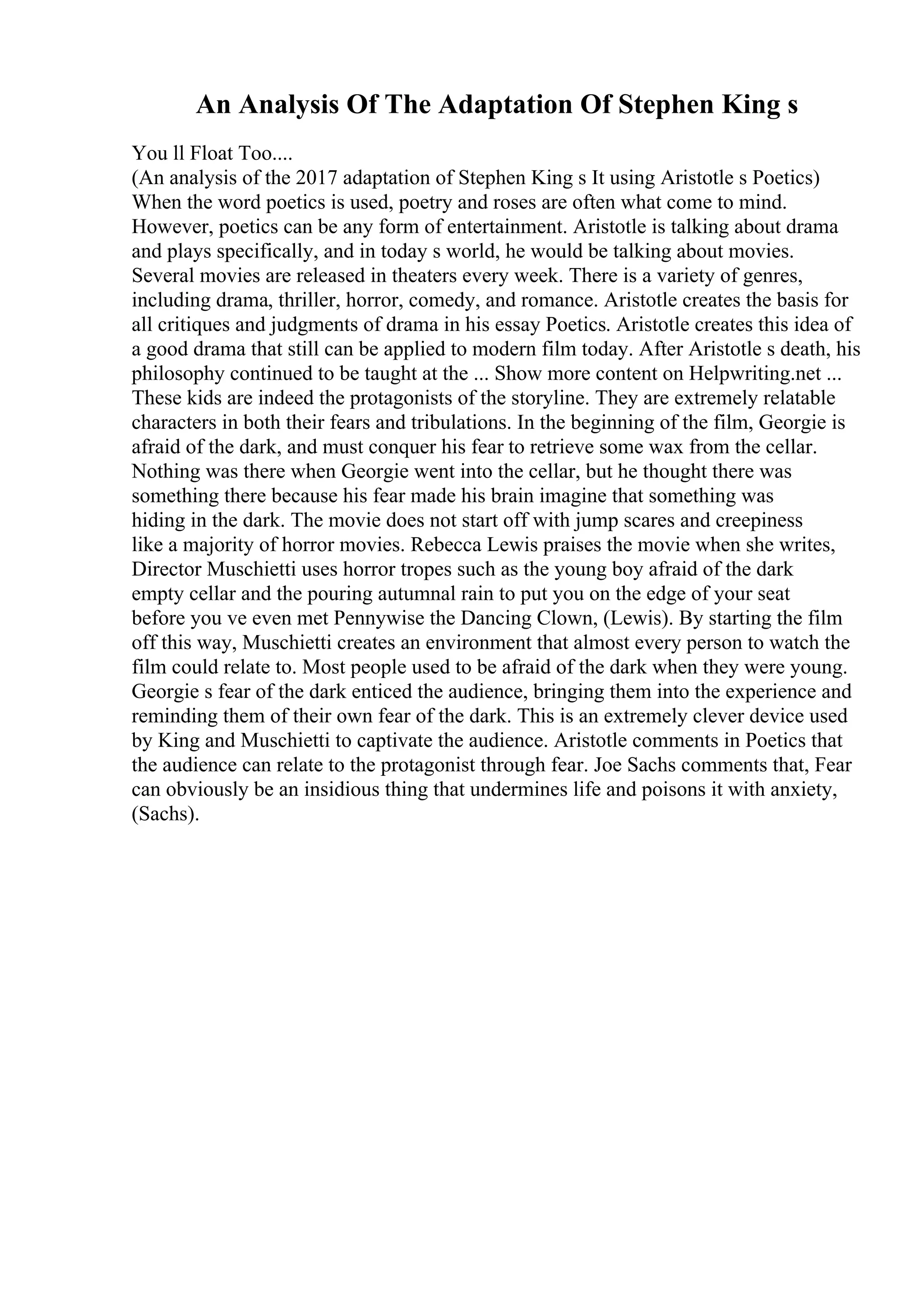 An Analysis Of The Adaptation Of Stephen King s
You ll Float Too....
(An analysis of the 2017 adaptation of Stephen King s It using Aristotle s Poetics)
When the word poetics is used, poetry and roses are often what come to mind.
However, poetics can be any form of entertainment. Aristotle is talking about drama
and plays specifically, and in today s world, he would be talking about movies.
Several movies are released in theaters every week. There is a variety of genres,
including drama, thriller, horror, comedy, and romance. Aristotle creates the basis for
all critiques and judgments of drama in his essay Poetics. Aristotle creates this idea of
a good drama that still can be applied to modern film today. After Aristotle s death, his
philosophy continued to be taught at the ... Show more content on Helpwriting.net ...
These kids are indeed the protagonists of the storyline. They are extremely relatable
characters in both their fears and tribulations. In the beginning of the film, Georgie is
afraid of the dark, and must conquer his fear to retrieve some wax from the cellar.
Nothing was there when Georgie went into the cellar, but he thought there was
something there because his fear made his brain imagine that something was
hiding in the dark. The movie does not start off with jump scares and creepiness
like a majority of horror movies. Rebecca Lewis praises the movie when she writes,
Director Muschietti uses horror tropes such as the young boy afraid of the dark
empty cellar and the pouring autumnal rain to put you on the edge of your seat
before you ve even met Pennywise the Dancing Clown, (Lewis). By starting the film
off this way, Muschietti creates an environment that almost every person to watch the
film could relate to. Most people used to be afraid of the dark when they were young.
Georgie s fear of the dark enticed the audience, bringing them into the experience and
reminding them of their own fear of the dark. This is an extremely clever device used
by King and Muschietti to captivate the audience. Aristotle comments in Poetics that
the audience can relate to the protagonist through fear. Joe Sachs comments that, Fear
can obviously be an insidious thing that undermines life and poisons it with anxiety,
(Sachs).
 