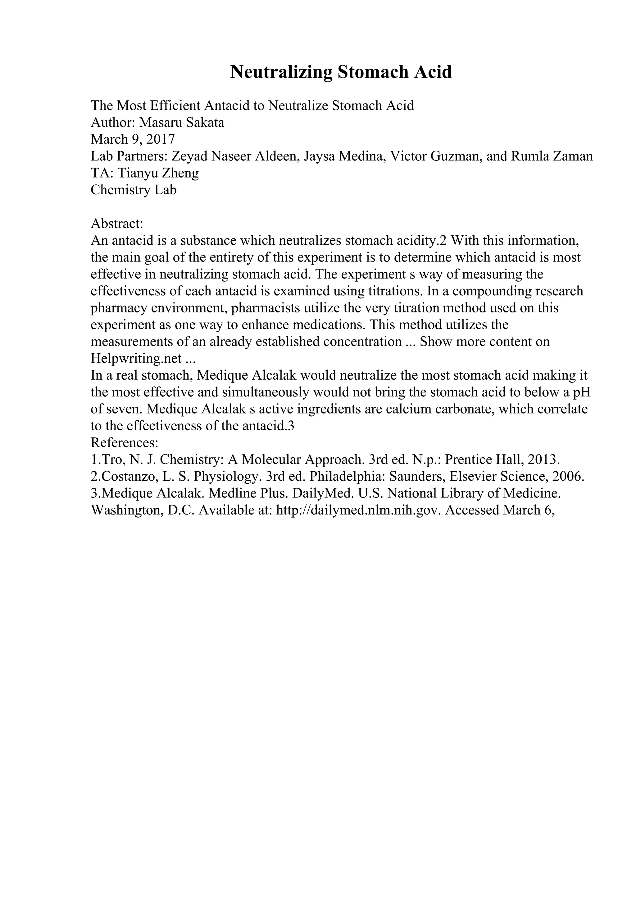Neutralizing Stomach Acid
The Most Efficient Antacid to Neutralize Stomach Acid
Author: Masaru Sakata
March 9, 2017
Lab Partners: Zeyad Naseer Aldeen, Jaysa Medina, Victor Guzman, and Rumla Zaman
TA: Tianyu Zheng
Chemistry Lab
Abstract:
An antacid is a substance which neutralizes stomach acidity.2 With this information,
the main goal of the entirety of this experiment is to determine which antacid is most
effective in neutralizing stomach acid. The experiment s way of measuring the
effectiveness of each antacid is examined using titrations. In a compounding research
pharmacy environment, pharmacists utilize the very titration method used on this
experiment as one way to enhance medications. This method utilizes the
measurements of an already established concentration ... Show more content on
Helpwriting.net ...
In a real stomach, Medique Alcalak would neutralize the most stomach acid making it
the most effective and simultaneously would not bring the stomach acid to below a pH
of seven. Medique Alcalak s active ingredients are calcium carbonate, which correlate
to the effectiveness of the antacid.3
References:
1.Tro, N. J. Chemistry: A Molecular Approach. 3rd ed. N.p.: Prentice Hall, 2013.
2.Costanzo, L. S. Physiology. 3rd ed. Philadelphia: Saunders, Elsevier Science, 2006.
3.Medique Alcalak. Medline Plus. DailyMed. U.S. National Library of Medicine.
Washington, D.C. Available at: http://dailymed.nlm.nih.gov. Accessed March 6,
 