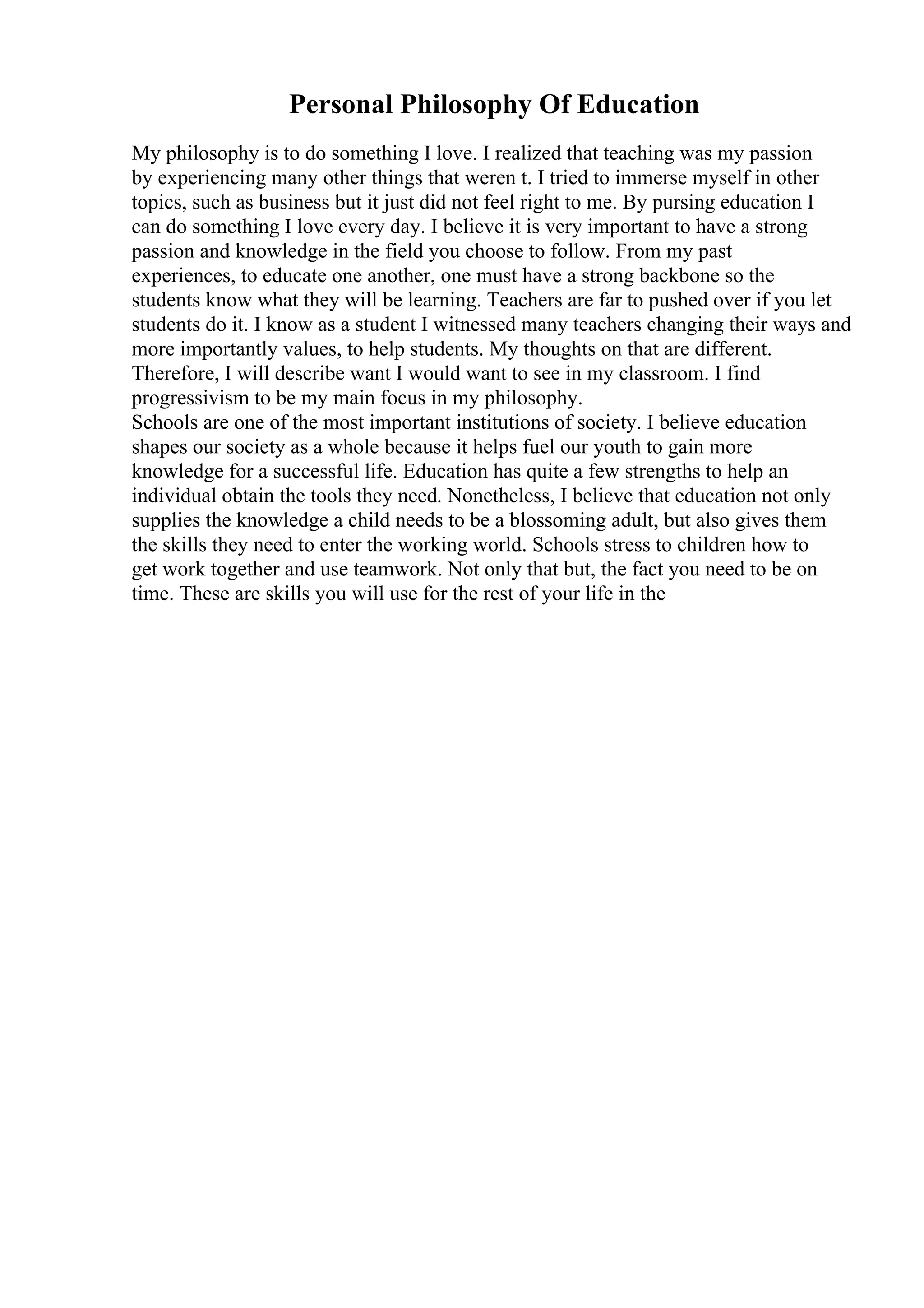 Personal Philosophy Of Education
My philosophy is to do something I love. I realized that teaching was my passion
by experiencing many other things that weren t. I tried to immerse myself in other
topics, such as business but it just did not feel right to me. By pursing education I
can do something I love every day. I believe it is very important to have a strong
passion and knowledge in the field you choose to follow. From my past
experiences, to educate one another, one must have a strong backbone so the
students know what they will be learning. Teachers are far to pushed over if you let
students do it. I know as a student I witnessed many teachers changing their ways and
more importantly values, to help students. My thoughts on that are different.
Therefore, I will describe want I would want to see in my classroom. I find
progressivism to be my main focus in my philosophy.
Schools are one of the most important institutions of society. I believe education
shapes our society as a whole because it helps fuel our youth to gain more
knowledge for a successful life. Education has quite a few strengths to help an
individual obtain the tools they need. Nonetheless, I believe that education not only
supplies the knowledge a child needs to be a blossoming adult, but also gives them
the skills they need to enter the working world. Schools stress to children how to
get work together and use teamwork. Not only that but, the fact you need to be on
time. These are skills you will use for the rest of your life in the
 