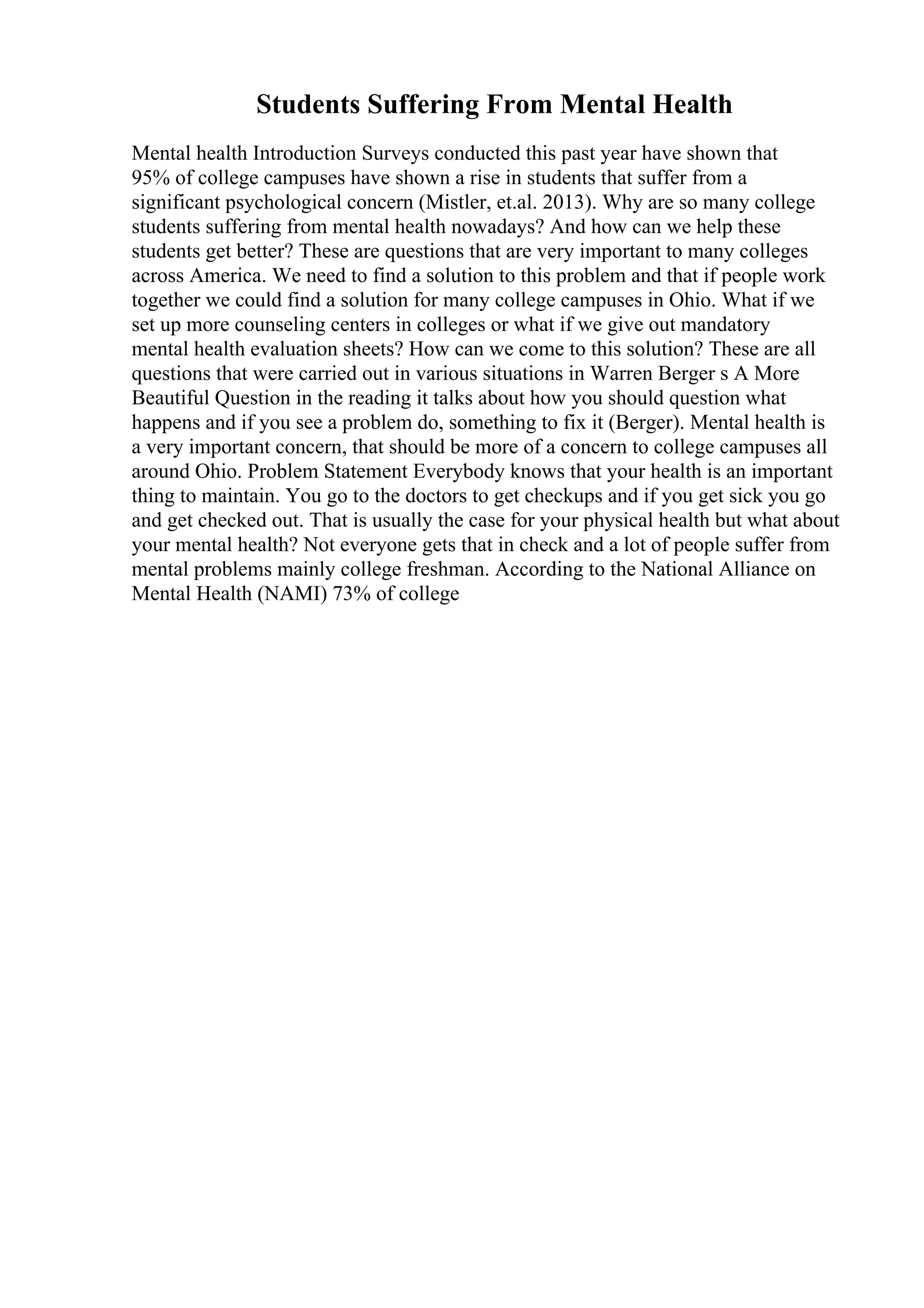 Students Suffering From Mental Health
Mental health Introduction Surveys conducted this past year have shown that
95% of college campuses have shown a rise in students that suffer from a
significant psychological concern (Mistler, et.al. 2013). Why are so many college
students suffering from mental health nowadays? And how can we help these
students get better? These are questions that are very important to many colleges
across America. We need to find a solution to this problem and that if people work
together we could find a solution for many college campuses in Ohio. What if we
set up more counseling centers in colleges or what if we give out mandatory
mental health evaluation sheets? How can we come to this solution? These are all
questions that were carried out in various situations in Warren Berger s A More
Beautiful Question in the reading it talks about how you should question what
happens and if you see a problem do, something to fix it (Berger). Mental health is
a very important concern, that should be more of a concern to college campuses all
around Ohio. Problem Statement Everybody knows that your health is an important
thing to maintain. You go to the doctors to get checkups and if you get sick you go
and get checked out. That is usually the case for your physical health but what about
your mental health? Not everyone gets that in check and a lot of people suffer from
mental problems mainly college freshman. According to the National Alliance on
Mental Health (NAMI) 73% of college
 