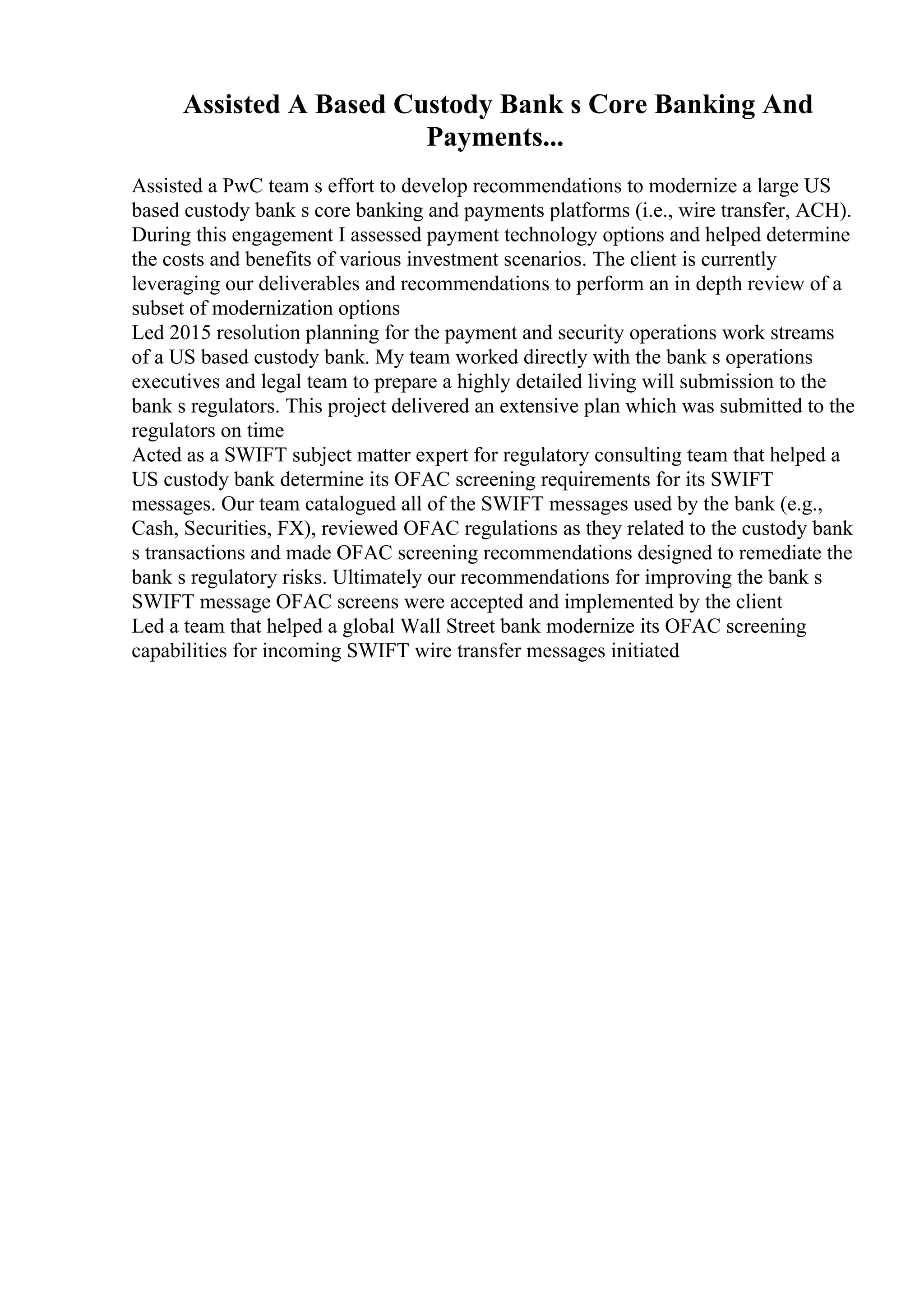 Assisted A Based Custody Bank s Core Banking And
Payments...
Assisted a PwC team s effort to develop recommendations to modernize a large US
based custody bank s core banking and payments platforms (i.e., wire transfer, ACH).
During this engagement I assessed payment technology options and helped determine
the costs and benefits of various investment scenarios. The client is currently
leveraging our deliverables and recommendations to perform an in depth review of a
subset of modernization options
Led 2015 resolution planning for the payment and security operations work streams
of a US based custody bank. My team worked directly with the bank s operations
executives and legal team to prepare a highly detailed living will submission to the
bank s regulators. This project delivered an extensive plan which was submitted to the
regulators on time
Acted as a SWIFT subject matter expert for regulatory consulting team that helped a
US custody bank determine its OFAC screening requirements for its SWIFT
messages. Our team catalogued all of the SWIFT messages used by the bank (e.g.,
Cash, Securities, FX), reviewed OFAC regulations as they related to the custody bank
s transactions and made OFAC screening recommendations designed to remediate the
bank s regulatory risks. Ultimately our recommendations for improving the bank s
SWIFT message OFAC screens were accepted and implemented by the client
Led a team that helped a global Wall Street bank modernize its OFAC screening
capabilities for incoming SWIFT wire transfer messages initiated
 
