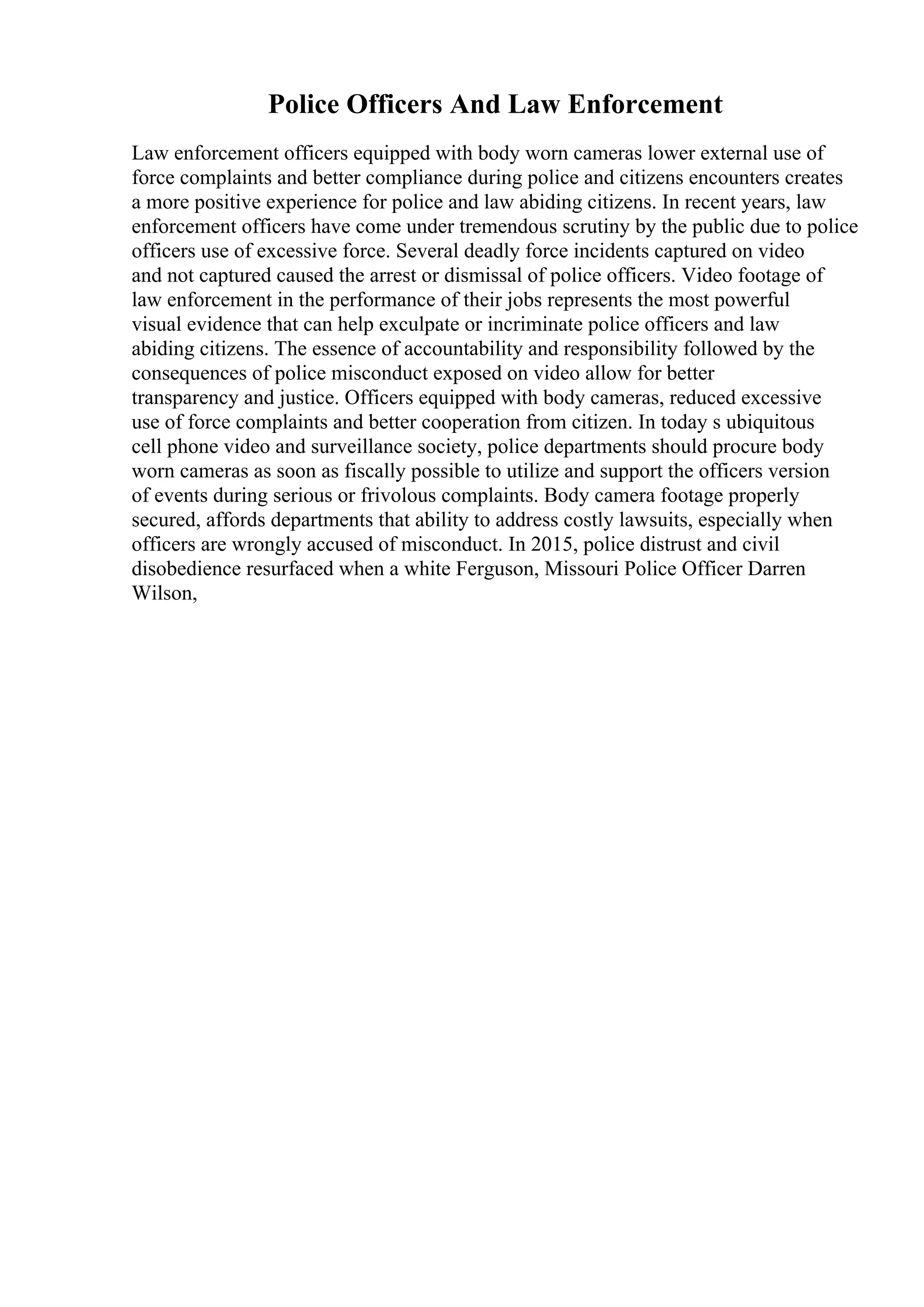 Police Officers And Law Enforcement
Law enforcement officers equipped with body worn cameras lower external use of
force complaints and better compliance during police and citizens encounters creates
a more positive experience for police and law abiding citizens. In recent years, law
enforcement officers have come under tremendous scrutiny by the public due to police
officers use of excessive force. Several deadly force incidents captured on video
and not captured caused the arrest or dismissal of police officers. Video footage of
law enforcement in the performance of their jobs represents the most powerful
visual evidence that can help exculpate or incriminate police officers and law
abiding citizens. The essence of accountability and responsibility followed by the
consequences of police misconduct exposed on video allow for better
transparency and justice. Officers equipped with body cameras, reduced excessive
use of force complaints and better cooperation from citizen. In today s ubiquitous
cell phone video and surveillance society, police departments should procure body
worn cameras as soon as fiscally possible to utilize and support the officers version
of events during serious or frivolous complaints. Body camera footage properly
secured, affords departments that ability to address costly lawsuits, especially when
officers are wrongly accused of misconduct. In 2015, police distrust and civil
disobedience resurfaced when a white Ferguson, Missouri Police Officer Darren
Wilson,
 