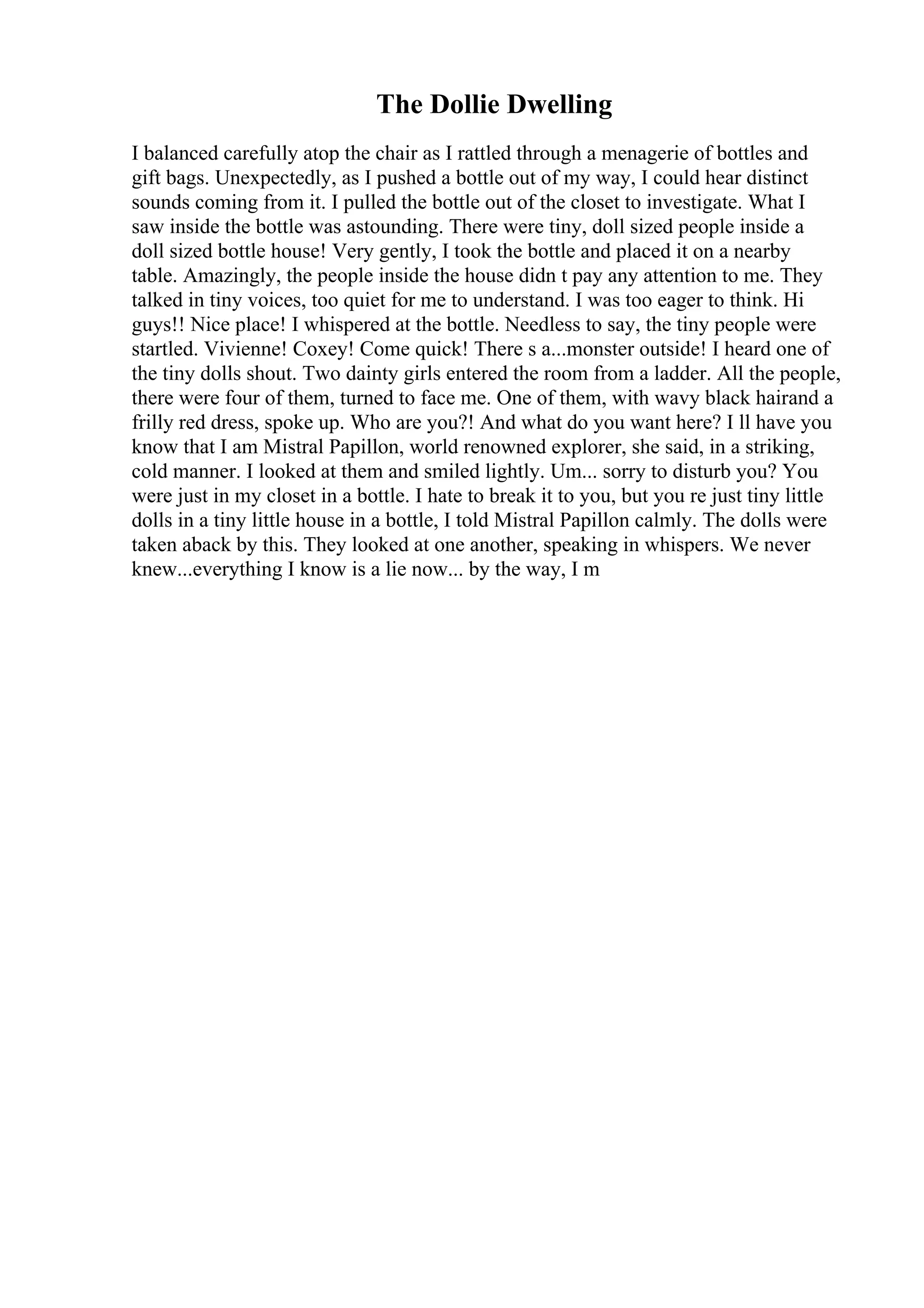 The Dollie Dwelling
I balanced carefully atop the chair as I rattled through a menagerie of bottles and
gift bags. Unexpectedly, as I pushed a bottle out of my way, I could hear distinct
sounds coming from it. I pulled the bottle out of the closet to investigate. What I
saw inside the bottle was astounding. There were tiny, doll sized people inside a
doll sized bottle house! Very gently, I took the bottle and placed it on a nearby
table. Amazingly, the people inside the house didn t pay any attention to me. They
talked in tiny voices, too quiet for me to understand. I was too eager to think. Hi
guys!! Nice place! I whispered at the bottle. Needless to say, the tiny people were
startled. Vivienne! Coxey! Come quick! There s a...monster outside! I heard one of
the tiny dolls shout. Two dainty girls entered the room from a ladder. All the people,
there were four of them, turned to face me. One of them, with wavy black hairand a
frilly red dress, spoke up. Who are you?! And what do you want here? I ll have you
know that I am Mistral Papillon, world renowned explorer, she said, in a striking,
cold manner. I looked at them and smiled lightly. Um... sorry to disturb you? You
were just in my closet in a bottle. I hate to break it to you, but you re just tiny little
dolls in a tiny little house in a bottle, I told Mistral Papillon calmly. The dolls were
taken aback by this. They looked at one another, speaking in whispers. We never
knew...everything I know is a lie now... by the way, I m
 