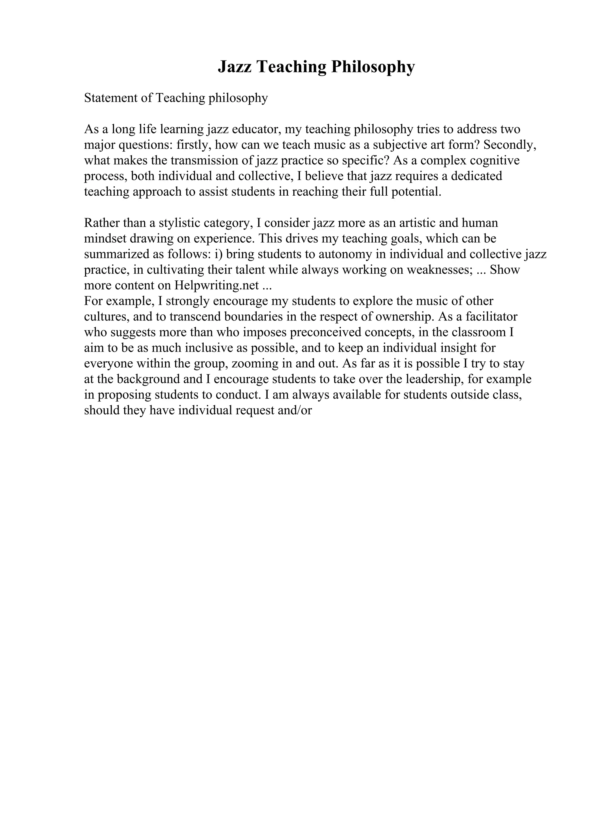 Jazz Teaching Philosophy
Statement of Teaching philosophy
As a long life learning jazz educator, my teaching philosophy tries to address two
major questions: firstly, how can we teach music as a subjective art form? Secondly,
what makes the transmission of jazz practice so specific? As a complex cognitive
process, both individual and collective, I believe that jazz requires a dedicated
teaching approach to assist students in reaching their full potential.
Rather than a stylistic category, I consider jazz more as an artistic and human
mindset drawing on experience. This drives my teaching goals, which can be
summarized as follows: i) bring students to autonomy in individual and collective jazz
practice, in cultivating their talent while always working on weaknesses; ... Show
more content on Helpwriting.net ...
For example, I strongly encourage my students to explore the music of other
cultures, and to transcend boundaries in the respect of ownership. As a facilitator
who suggests more than who imposes preconceived concepts, in the classroom I
aim to be as much inclusive as possible, and to keep an individual insight for
everyone within the group, zooming in and out. As far as it is possible I try to stay
at the background and I encourage students to take over the leadership, for example
in proposing students to conduct. I am always available for students outside class,
should they have individual request and/or
 