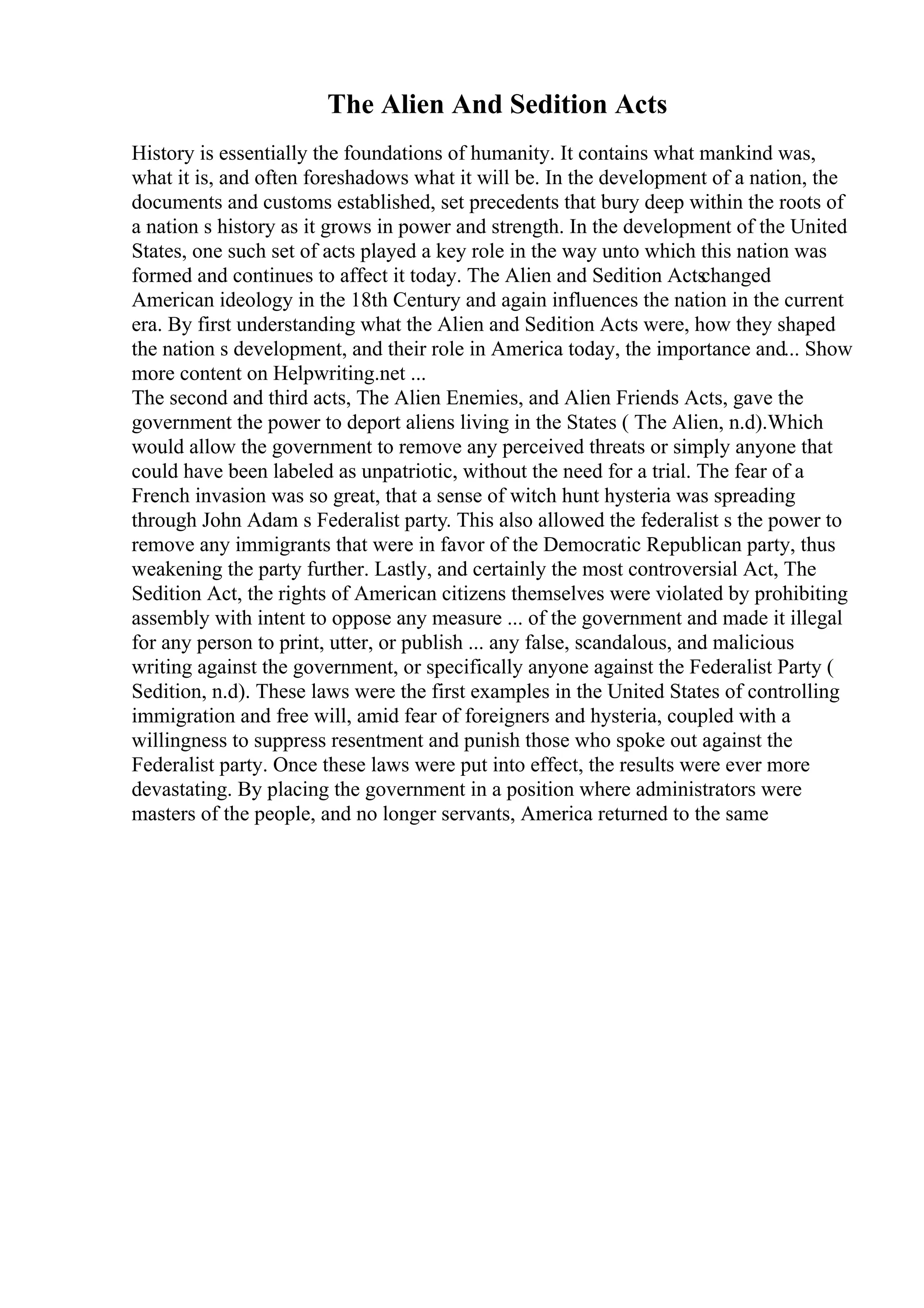 The Alien And Sedition Acts
History is essentially the foundations of humanity. It contains what mankind was,
what it is, and often foreshadows what it will be. In the development of a nation, the
documents and customs established, set precedents that bury deep within the roots of
a nation s history as it grows in power and strength. In the development of the United
States, one such set of acts played a key role in the way unto which this nation was
formed and continues to affect it today. The Alien and Sedition Acts
changed
American ideology in the 18th Century and again influences the nation in the current
era. By first understanding what the Alien and Sedition Acts were, how they shaped
the nation s development, and their role in America today, the importance and... Show
more content on Helpwriting.net ...
The second and third acts, The Alien Enemies, and Alien Friends Acts, gave the
government the power to deport aliens living in the States ( The Alien, n.d).Which
would allow the government to remove any perceived threats or simply anyone that
could have been labeled as unpatriotic, without the need for a trial. The fear of a
French invasion was so great, that a sense of witch hunt hysteria was spreading
through John Adam s Federalist party. This also allowed the federalist s the power to
remove any immigrants that were in favor of the Democratic Republican party, thus
weakening the party further. Lastly, and certainly the most controversial Act, The
Sedition Act, the rights of American citizens themselves were violated by prohibiting
assembly with intent to oppose any measure ... of the government and made it illegal
for any person to print, utter, or publish ... any false, scandalous, and malicious
writing against the government, or specifically anyone against the Federalist Party (
Sedition, n.d). These laws were the first examples in the United States of controlling
immigration and free will, amid fear of foreigners and hysteria, coupled with a
willingness to suppress resentment and punish those who spoke out against the
Federalist party. Once these laws were put into effect, the results were ever more
devastating. By placing the government in a position where administrators were
masters of the people, and no longer servants, America returned to the same
 