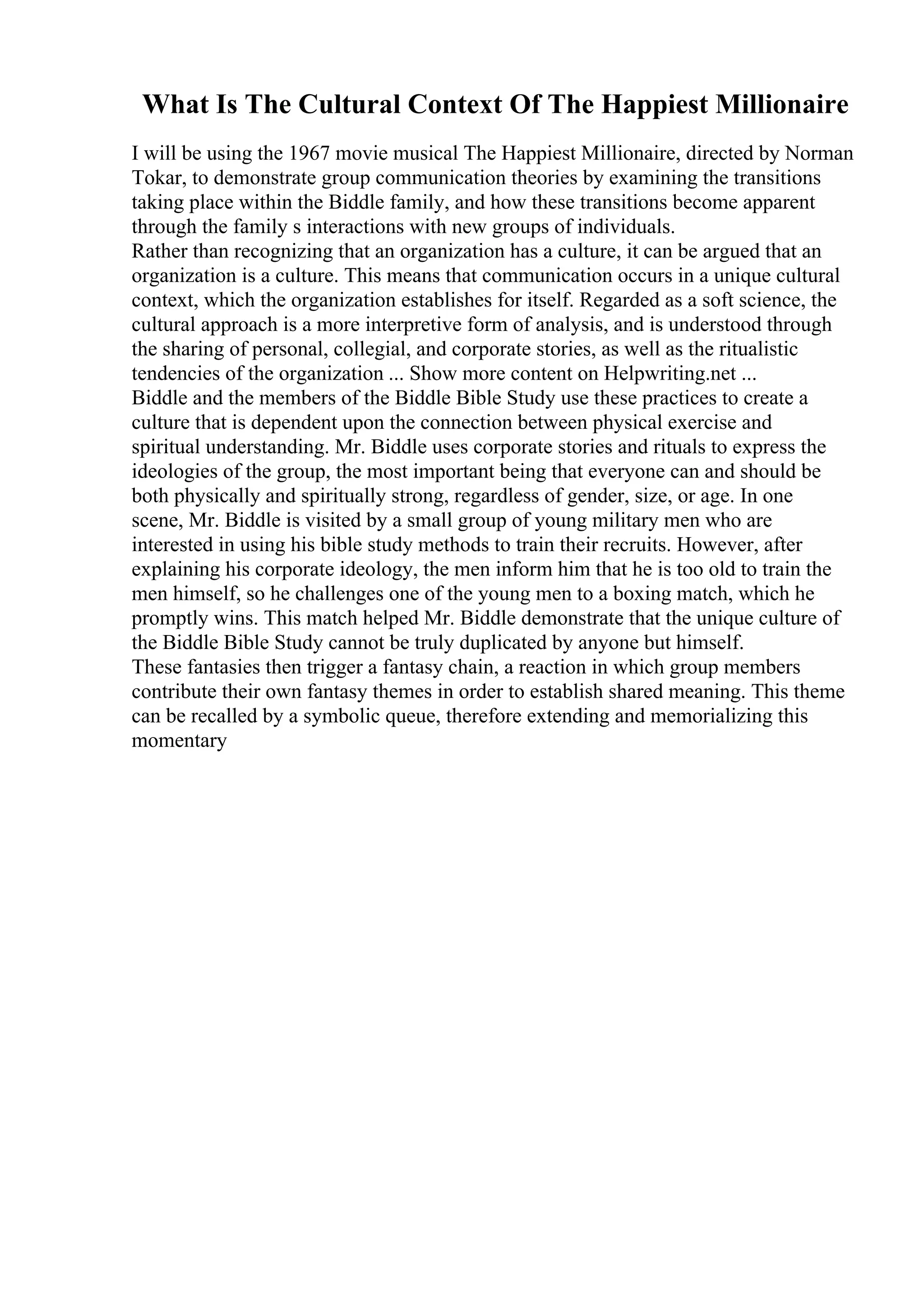 What Is The Cultural Context Of The Happiest Millionaire
I will be using the 1967 movie musical The Happiest Millionaire, directed by Norman
Tokar, to demonstrate group communication theories by examining the transitions
taking place within the Biddle family, and how these transitions become apparent
through the family s interactions with new groups of individuals.
Rather than recognizing that an organization has a culture, it can be argued that an
organization is a culture. This means that communication occurs in a unique cultural
context, which the organization establishes for itself. Regarded as a soft science, the
cultural approach is a more interpretive form of analysis, and is understood through
the sharing of personal, collegial, and corporate stories, as well as the ritualistic
tendencies of the organization ... Show more content on Helpwriting.net ...
Biddle and the members of the Biddle Bible Study use these practices to create a
culture that is dependent upon the connection between physical exercise and
spiritual understanding. Mr. Biddle uses corporate stories and rituals to express the
ideologies of the group, the most important being that everyone can and should be
both physically and spiritually strong, regardless of gender, size, or age. In one
scene, Mr. Biddle is visited by a small group of young military men who are
interested in using his bible study methods to train their recruits. However, after
explaining his corporate ideology, the men inform him that he is too old to train the
men himself, so he challenges one of the young men to a boxing match, which he
promptly wins. This match helped Mr. Biddle demonstrate that the unique culture of
the Biddle Bible Study cannot be truly duplicated by anyone but himself.
These fantasies then trigger a fantasy chain, a reaction in which group members
contribute their own fantasy themes in order to establish shared meaning. This theme
can be recalled by a symbolic queue, therefore extending and memorializing this
momentary
 