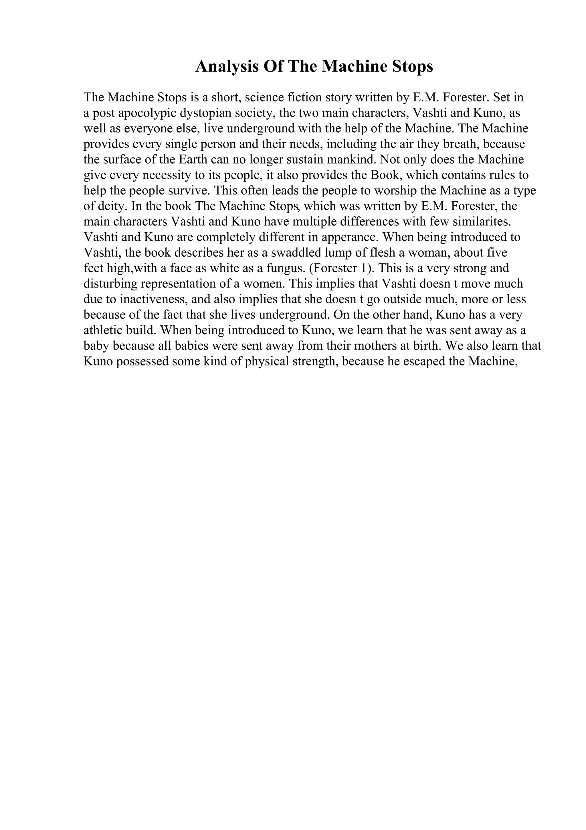 Analysis Of The Machine Stops
The Machine Stops is a short, science fiction story written by E.M. Forester. Set in
a post apocolypic dystopian society, the two main characters, Vashti and Kuno, as
well as everyone else, live underground with the help of the Machine. The Machine
provides every single person and their needs, including the air they breath, because
the surface of the Earth can no longer sustain mankind. Not only does the Machine
give every necessity to its people, it also provides the Book, which contains rules to
help the people survive. This often leads the people to worship the Machine as a type
of deity. In the book The Machine Stops, which was written by E.M. Forester, the
main characters Vashti and Kuno have multiple differences with few similarites.
Vashti and Kuno are completely different in apperance. When being introduced to
Vashti, the book describes her as a swaddled lump of flesh a woman, about five
feet high,with a face as white as a fungus. (Forester 1). This is a very strong and
disturbing representation of a women. This implies that Vashti doesn t move much
due to inactiveness, and also implies that she doesn t go outside much, more or less
because of the fact that she lives underground. On the other hand, Kuno has a very
athletic build. When being introduced to Kuno, we learn that he was sent away as a
baby because all babies were sent away from their mothers at birth. We also learn that
Kuno possessed some kind of physical strength, because he escaped the Machine,
 