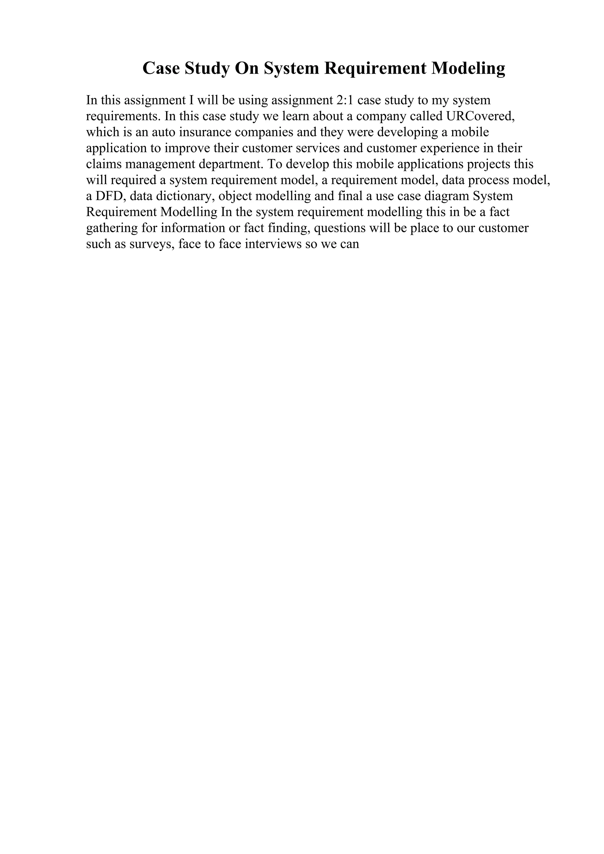 Case Study On System Requirement Modeling
In this assignment I will be using assignment 2:1 case study to my system
requirements. In this case study we learn about a company called URCovered,
which is an auto insurance companies and they were developing a mobile
application to improve their customer services and customer experience in their
claims management department. To develop this mobile applications projects this
will required a system requirement model, a requirement model, data process model,
a DFD, data dictionary, object modelling and final a use case diagram System
Requirement Modelling In the system requirement modelling this in be a fact
gathering for information or fact finding, questions will be place to our customer
such as surveys, face to face interviews so we can
 