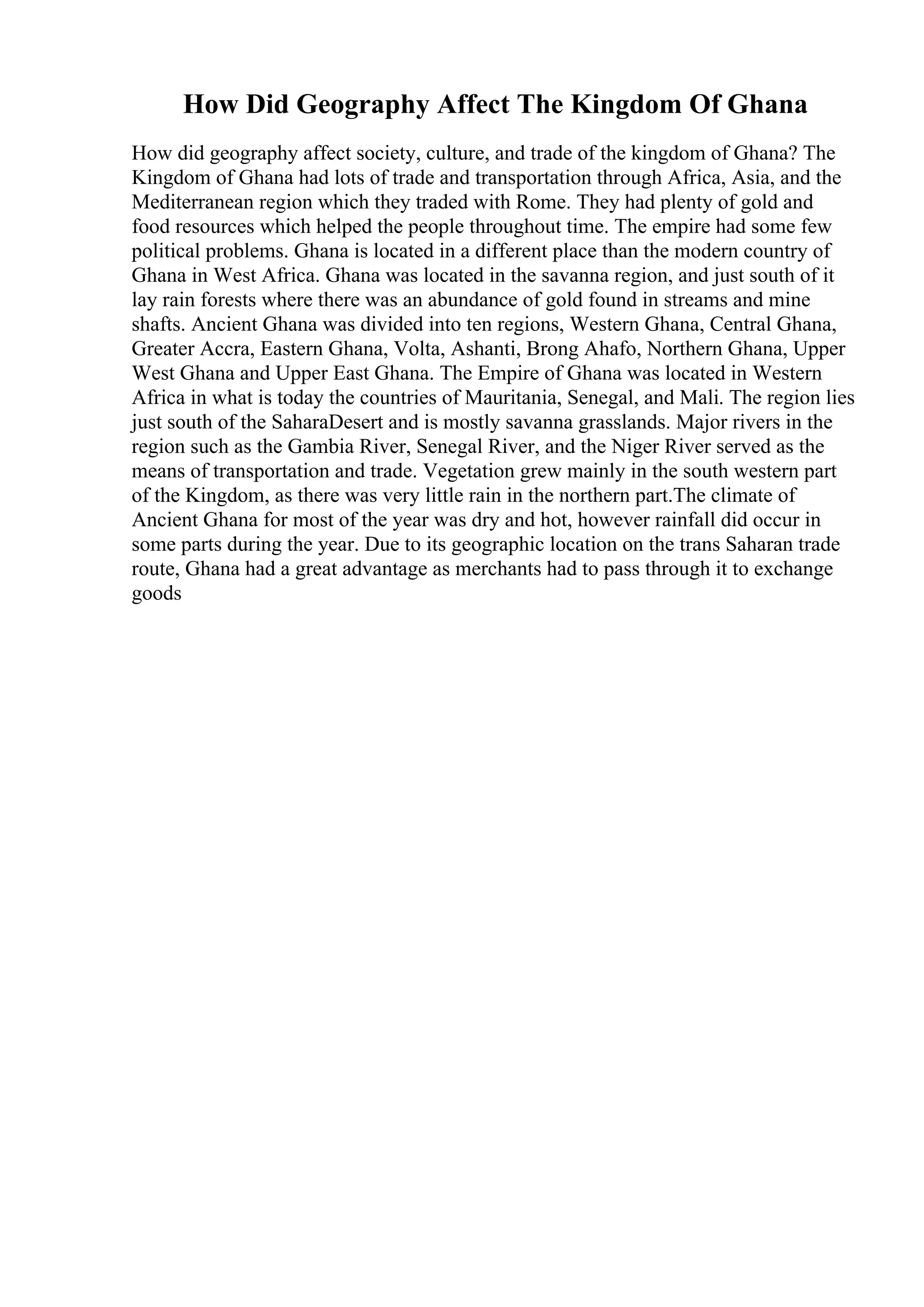 How Did Geography Affect The Kingdom Of Ghana
How did geography affect society, culture, and trade of the kingdom of Ghana? The
Kingdom of Ghana had lots of trade and transportation through Africa, Asia, and the
Mediterranean region which they traded with Rome. They had plenty of gold and
food resources which helped the people throughout time. The empire had some few
political problems. Ghana is located in a different place than the modern country of
Ghana in West Africa. Ghana was located in the savanna region, and just south of it
lay rain forests where there was an abundance of gold found in streams and mine
shafts. Ancient Ghana was divided into ten regions, Western Ghana, Central Ghana,
Greater Accra, Eastern Ghana, Volta, Ashanti, Brong Ahafo, Northern Ghana, Upper
West Ghana and Upper East Ghana. The Empire of Ghana was located in Western
Africa in what is today the countries of Mauritania, Senegal, and Mali. The region lies
just south of the SaharaDesert and is mostly savanna grasslands. Major rivers in the
region such as the Gambia River, Senegal River, and the Niger River served as the
means of transportation and trade. Vegetation grew mainly in the south western part
of the Kingdom, as there was very little rain in the northern part.The climate of
Ancient Ghana for most of the year was dry and hot, however rainfall did occur in
some parts during the year. Due to its geographic location on the trans Saharan trade
route, Ghana had a great advantage as merchants had to pass through it to exchange
goods
 