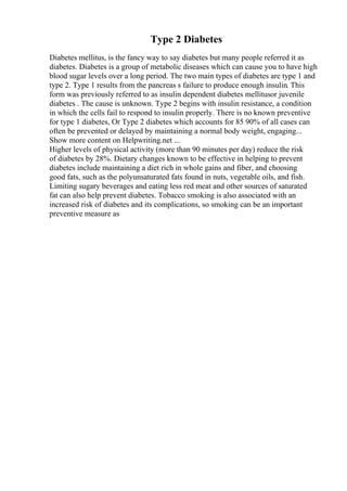 Type 2 Diabetes
Diabetes mellitus, is the fancy way to say diabetes but many people referred it as
diabetes. Diabetes is a group of metabolic diseases which can cause you to have high
blood sugar levels over a long period. The two main types of diabetes are type 1 and
type 2. Type 1 results from the pancreas s failure to produce enough insulin. This
form was previously referred to as insulin dependent diabetes mellitusor juvenile
diabetes . The cause is unknown. Type 2 begins with insulin resistance, a condition
in which the cells fail to respond to insulin properly. There is no known preventive
for type 1 diabetes, Or Type 2 diabetes which accounts for 85 90% of all cases can
often be prevented or delayed by maintaining a normal body weight, engaging...
Show more content on Helpwriting.net ...
Higher levels of physical activity (more than 90 minutes per day) reduce the risk
of diabetes by 28%. Dietary changes known to be effective in helping to prevent
diabetes include maintaining a diet rich in whole gains and fiber, and choosing
good fats, such as the polyunsaturated fats found in nuts, vegetable oils, and fish.
Limiting sugary beverages and eating less red meat and other sources of saturated
fat can also help prevent diabetes. Tobacco smoking is also associated with an
increased risk of diabetes and its complications, so smoking can be an important
preventive measure as
 