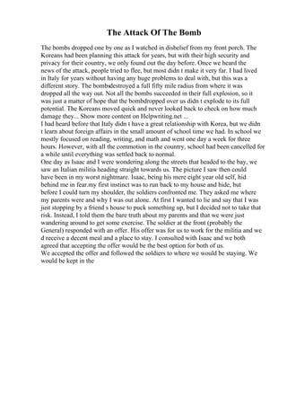 The Attack Of The Bomb
The bombs dropped one by one as I watched in disbelief from my front porch. The
Koreans had been planning this attack for years, but with their high security and
privacy for their country, we only found out the day before. Once we heard the
news of the attack, people tried to flee, but most didn t make it very far. I had lived
in Italy for years without having any huge problems to deal with, but this was a
different story. The bombsdestroyed a full fifty mile radius from where it was
dropped all the way out. Not all the bombs succeeded in their full explosion, so it
was just a matter of hope that the bombdropped over us didn t explode to its full
potential. The Koreans moved quick and never looked back to check on how much
damage they... Show more content on Helpwriting.net ...
I had heard before that Italy didn t have a great relationship with Korea, but we didn
t learn about foreign affairs in the small amount of school time we had. In school we
mostly focused on reading, writing, and math and went one day a week for three
hours. However, with all the commotion in the country, school had been cancelled for
a while until everything was settled back to normal.
One day as Isaac and I were wondering along the streets that headed to the bay, we
saw an Italian militia heading straight towards us. The picture I saw then could
have been in my worst nightmare. Isaac, being his mere eight year old self, hid
behind me in fear.my first instinct was to run back to my house and hide, but
before I could turn my shoulder, the soldiers confronted me. They asked me where
my parents were and why I was out alone. At first I wanted to lie and say that I was
just stopping by a friend s house to puck something up, but I decided not to take that
risk. Instead, I told them the bare truth about my parents and that we were just
wandering around to get some exercise. The soldier at the front (probably the
General) responded with an offer. His offer was for us to work for the militia and we
d receive a decent meal and a place to stay. I consulted with Isaac and we both
agreed that accepting the offer would be the best option for both of us.
We accepted the offer and followed the soldiers to where we would be staying. We
would be kept in the
 