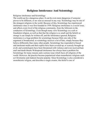 Religious Intolerance And Scientology
Religious intolerance and Scientology
The world can be a dangerous place. It can be even more dangerous if someone
proves to be different, or are seen as unusual in any way. Scientology may be one of
the strangest religions in the world. Because of this, Scientology has experienced
intolerance since it was first founded in 1954. Religious intolerance is a social issue,
and affects every level of the religious community, from the followers to the
conductors of Scientology. Even though many view Scientology as a cult or
fraudulent religion, as well as that that the religion is so small and the beliefs so
strange it can simply be written off, and the intolerance ignored, Religious
intolerance is a huge problem for scientology because Only one side of the
argument is broadcasted, so scientology receives a lot of hate, simply because they
believe differently than many other people. Scientology has responded to biased
and intolerant media and their replies have been covered up, or scarcely brought up
at all, and scientologists have been threatened with violence and even received hate
mail and death threats Widespread intolerance has always been a problem for
Scientology for many reasons and a serious issue which faces all religions of the
world. However, the practice became popularized when monotheistic religions such
as Christianity and Judaism became popular. Since Scientology is also considered a
monotheistic religion, and describes a single creator, this belief is one of
 