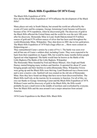 Black Hills Expedition Of 1874 Essay
The Black Hills Expedition of 1874:
How did the Black Hills Expedition of 1874 influence the development of the Black
Hills?
Many places not only in South Dakota, but around the world are affected by the
events of Custer and his company. George Armstrong Custer became well known
because of his 1874 expedition, when he discovered gold. The discovery of gold in
the Black Hills affected the United States and the world for over the next 100 years
after his discovery. Homestake Mine in Lead, South Dakota mined 43.9 million
ounces of gold and 9.78 million ounces of silver that has been used throughout the
world (Homestake Mine, Wikipedia). They shut down in 2001 due to low gold prices.
The Black Hills Expedition of 1874 had a huge effect on ... Show more content on
Helpwriting.net ...
They outnumbered Custer s armies by a ratio of 9 to 1. The battle was soon over
and all but one of Custer s soldiers died, including Custer. They were expected to be
back from their expedition on August 30th, but would be many months before people
figured out what happened. The battle would later be known as the Battle of the
Little Bighorn.(The Battle of the Little Bighorn, Wikipedia)
The Homestake Mine founded by Fred and Moses Manuel, Alex Engh and Hank
Harney started bringing many workers and families. It operated for about 47 years
bringing people and their families to settle.(Homestake Mine, Wikipedia) Towns
were going up and the Black Hills were thriving. Lead Deadwood was a boom town
and is now a tourist s site. Sanford Lab was created on the old site of Homestake
Mine. Here they have found out things that have never been discovered before. The
Black Hills itself rely on the tourists for its economy to function. For all of this, we
owe our thanks to George Armstrong Custer and the Black Hills Expedition of 1874.
Without Custer and his discovery of gold in the Black Hills, the Hills would
probably be just a small town in the middle of nowhere and overlooked by everyone.
Now the Black Hills and the area around it are a major attraction from around
America.
1874 Custer Expedition to the Black Hills. Black Hills
 