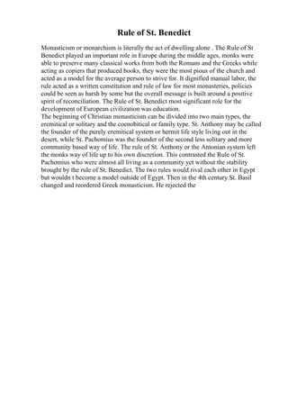 Rule of St. Benedict
Monasticism or monarchism is literally the act of dwelling alone . The Rule of St
Benedict played an important role in Europe during the middle ages, monks were
able to preserve many classical works from both the Romans and the Greeks while
acting as copiers that produced books, they were the most pious of the church and
acted as a model for the average person to strive for. It dignified manual labor, the
rule acted as a written constitution and rule of law for most monasteries, policies
could be seen as harsh by some but the overall message is built around a positive
spirit of reconciliation. The Rule of St. Benedict most significant role for the
development of European civilization was education.
The beginning of Christian monasticism can be divided into two main types, the
eremitical or solitary and the coenobitical or family type. St. Anthony may be called
the founder of the purely eremitical system or hermit life style living out in the
desert, while St. Pachomius was the founder of the second less solitary and more
community based way of life. The rule of St. Anthony or the Antonian system left
the monks way of life up to his own discretion. This contrasted the Rule of St.
Pachomius who were almost all living as a community yet without the stability
brought by the rule of St. Benedict. The two rules would rival each other in Egypt
but wouldn t become a model outside of Egypt. Then in the 4th century St. Basil
changed and reordered Greek monasticism. He rejected the
 