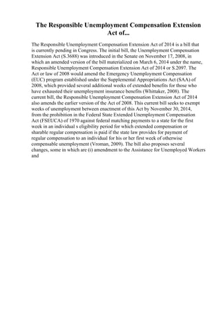 The Responsible Unemployment Compensation Extension
Act of...
The Responsible Unemployment Compensation Extension Act of 2014 is a bill that
is currently pending in Congress. The initial bill, the Unemployment Compensation
Extension Act (S.3688) was introduced in the Senate on November 17, 2008, in
which an amended version of the bill materialized on March 6, 2014 under the name,
Responsible Unemployment Compensation Extension Act of 2014 or S.2097. The
Act or law of 2008 would amend the Emergency Unemployment Compensation
(EUC) program established under the Supplemental Appropriations Act (SAA) of
2008, which provided several additional weeks of extended benefits for those who
have exhausted their unemployment insurance benefits (Whittaker, 2008). The
current bill, the Responsible Unemployment Compensation Extension Act of 2014
also amends the earlier version of the Act of 2008. This current bill seeks to exempt
weeks of unemployment between enactment of this Act by November 30, 2014,
from the prohibition in the Federal State Extended Unemployment Compensation
Act (FSEUCA) of 1970 against federal matching payments to a state for the first
week in an individual s eligibility period for which extended compensation or
sharable regular compensation is paid if the state law provides for payment of
regular compensation to an individual for his or her first week of otherwise
compensable unemployment (Vroman, 2009). The bill also proposes several
changes, some in which are (i) amendment to the Assistance for Unemployed Workers
and
 