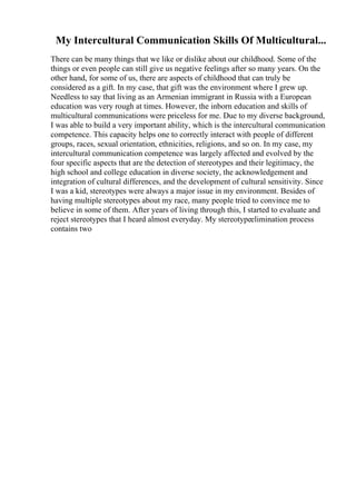My Intercultural Communication Skills Of Multicultural...
There can be many things that we like or dislike about our childhood. Some of the
things or even people can still give us negative feelings after so many years. On the
other hand, for some of us, there are aspects of childhood that can truly be
considered as a gift. In my case, that gift was the environment where I grew up.
Needless to say that living as an Armenian immigrant in Russia with a European
education was very rough at times. However, the inborn education and skills of
multicultural communications were priceless for me. Due to my diverse background,
I was able to build a very important ability, which is the intercultural communication
competence. This capacity helps one to correctly interact with people of different
groups, races, sexual orientation, ethnicities, religions, and so on. In my case, my
intercultural communication competence was largely affected and evolved by the
four specific aspects that are the detection of stereotypes and their legitimacy, the
high school and college education in diverse society, the acknowledgement and
integration of cultural differences, and the development of cultural sensitivity. Since
I was a kid, stereotypes were always a major issue in my environment. Besides of
having multiple stereotypes about my race, many people tried to convince me to
believe in some of them. After years of living through this, I started to evaluate and
reject stereotypes that I heard almost everyday. My stereotypeelimination process
contains two
 