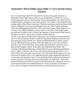 Remember When Public Space Didn T Carry Brand Names
Analysis
Eric Liu, the founder and CEO of citizen University and executive director, in
Remember When Public Spaces Didn t Carry Brand Names? (1998). Eric Liu is a
second generation chinese American that writes autobiographies. He claims that the
Yankee Stadium changed in a way that he regrets. The Yankee s have planned to sell
naming rights to their Bronx homestead. There has been many memories because that
was his childhood. It was disconnecting part of his life. In the Yankee Stadiumis
where Joe DiMaggioplayed and that s where his history began. Many things are yet
to come to the stadium. Brading is going around everywhere. Some public spaces
pay millions of dollars to have a logo to get attention of other people. Public spaces
belongs to everyone... Show more content on Helpwriting.net ...
It s true, I also agree with him but in reality that is never going to stop because that
s how it s always going to be.But actually having schools helping out benefit since
the school gets money and the own school can build themselves a better campus
and can afford purchasing anything. What also helps out is every time someone
goes by a sign at the school that s when people start noticing it, and more money
goes for the company s profit. In the other story Patriarchy gets Funky; The
Triumph of Identifying Marketing , Naomi Klein focuses in identifying marketing
and it s affects. I like how she involves self esteem and having girl power to see
who is better and who makes more money. One main thing she focused on was race
and sexual orientation that is very important because many people talk bad about it
or don t put any importance into in . Everything that Klein explained fascinated me
because she gets to the point that wants us the readers to understand. I agree with
Naomi Klein because businesses make us like the products by coming up with very
cool items and we buy the product because we need it or because we just like to
have it there. Companies need to make money on their product to grow and
 
