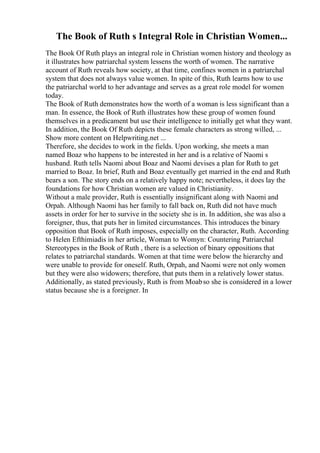 The Book of Ruth s Integral Role in Christian Women...
The Book Of Ruth plays an integral role in Christian women history and theology as
it illustrates how patriarchal system lessens the worth of women. The narrative
account of Ruth reveals how society, at that time, confines women in a patriarchal
system that does not always value women. In spite of this, Ruth learns how to use
the patriarchal world to her advantage and serves as a great role model for women
today.
The Book of Ruth demonstrates how the worth of a woman is less significant than a
man. In essence, the Book of Ruth illustrates how these group of women found
themselves in a predicament but use their intelligence to initially get what they want.
In addition, the Book Of Ruth depicts these female characters as strong willed, ...
Show more content on Helpwriting.net ...
Therefore, she decides to work in the fields. Upon working, she meets a man
named Boaz who happens to be interested in her and is a relative of Naomi s
husband. Ruth tells Naomi about Boaz and Naomi devises a plan for Ruth to get
married to Boaz. In brief, Ruth and Boaz eventually get married in the end and Ruth
bears a son. The story ends on a relatively happy note; nevertheless, it does lay the
foundations for how Christian women are valued in Christianity.
Without a male provider, Ruth is essentially insignificant along with Naomi and
Orpah. Although Naomi has her family to fall back on, Ruth did not have much
assets in order for her to survive in the society she is in. In addition, she was also a
foreigner, thus, that puts her in limited circumstances. This introduces the binary
opposition that Book of Ruth imposes, especially on the character, Ruth. According
to Helen Efthimiadis in her article, Woman to Womyn: Countering Patriarchal
Stereotypes in the Book of Ruth , there is a selection of binary oppositions that
relates to patriarchal standards. Women at that time were below the hierarchy and
were unable to provide for oneself. Ruth, Orpah, and Naomi were not only women
but they were also widowers; therefore, that puts them in a relatively lower status.
Additionally, as stated previously, Ruth is from Moabso she is considered in a lower
status because she is a foreigner. In
 