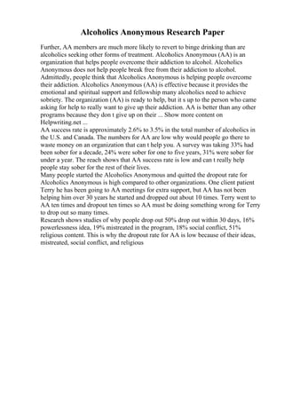 Alcoholics Anonymous Research Paper
Further, AA members are much more likely to revert to binge drinking than are
alcoholics seeking other forms of treatment. Alcoholics Anonymous (AA) is an
organization that helps people overcome their addiction to alcohol. Alcoholics
Anonymous does not help people break free from their addiction to alcohol.
Admittedly, people think that Alcoholics Anonymous is helping people overcome
their addiction. Alcoholics Anonymous (AA) is effective because it provides the
emotional and spiritual support and fellowship many alcoholics need to achieve
sobriety. The organization (AA) is ready to help, but it s up to the person who came
asking for help to really want to give up their addiction. AA is better than any other
programs because they don t give up on their ... Show more content on
Helpwriting.net ...
AA success rate is approximately 2.6% to 3.5% in the total number of alcoholics in
the U.S. and Canada. The numbers for AA are low why would people go there to
waste money on an organization that can t help you. A survey was taking 33% had
been sober for a decade, 24% were sober for one to five years, 31% were sober for
under a year. The reach shows that AA success rate is low and can t really help
people stay sober for the rest of their lives.
Many people started the Alcoholics Anonymous and quitted the dropout rate for
Alcoholics Anonymous is high compared to other organizations. One client patient
Terry he has been going to AA meetings for extra support, but AA has not been
helping him over 30 years he started and dropped out about 10 times. Terry went to
AA ten times and dropout ten times so AA must be doing something wrong for Terry
to drop out so many times.
Research shows studies of why people drop out 50% drop out within 30 days, 16%
powerlessness idea, 19% mistreated in the program, 18% social conflict, 51%
religious content. This is why the dropout rate for AA is low because of their ideas,
mistreated, social conflict, and religious
 