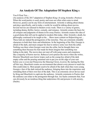 An Analysis Of The Adaptation Of Stephen King s
You ll Float Too....
(An analysis of the 2017 adaptation of Stephen King s It using Aristotle s Poetics)
When the word poetics is used, poetry and roses are often what come to mind.
However, poetics can be any form of entertainment. Aristotle is talking about drama
and plays specifically, and in today s world, he would be talking about movies.
Several movies are released in theaters every week. There is a variety of genres,
including drama, thriller, horror, comedy, and romance. Aristotle creates the basis for
all critiques and judgments of drama in his essay Poetics. Aristotle creates this idea of
a good drama that still can be applied to modern film today. After Aristotle s death, his
philosophy continued to be taught at the ... Show more content on Helpwriting.net ...
These kids are indeed the protagonists of the storyline. They are extremely relatable
characters in both their fears and tribulations. In the beginning of the film, Georgie is
afraid of the dark, and must conquer his fear to retrieve some wax from the cellar.
Nothing was there when Georgie went into the cellar, but he thought there was
something there because his fear made his brain imagine that something was
hiding in the dark. The movie does not start off with jump scares and creepiness
like a majority of horror movies. Rebecca Lewis praises the movie when she writes,
Director Muschietti uses horror tropes such as the young boy afraid of the dark
empty cellar and the pouring autumnal rain to put you on the edge of your seat
before you ve even met Pennywise the Dancing Clown, (Lewis). By starting the film
off this way, Muschietti creates an environment that almost every person to watch the
film could relate to. Most people used to be afraid of the dark when they were young.
Georgie s fear of the dark enticed the audience, bringing them into the experience and
reminding them of their own fear of the dark. This is an extremely clever device used
by King and Muschietti to captivate the audience. Aristotle comments in Poetics that
the audience can relate to the protagonist through fear. Joe Sachs comments that, Fear
can obviously be an insidious thing that undermines life and poisons it with anxiety,
(Sachs).
 