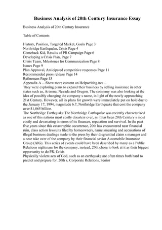 Business Analysis of 20th Century Insurance Essay
Business Analysis of 20th Century Insurance
Table of Contents
History, Position, Targeted Market, Goals Page 3
Northridge Earthquake, Crisis Page 4
Comeback Kid, Results of PR Campaign Page 6
Developing a Crisis Plan, Page 7
Crisis Team, Milestones for Communication Page 8
Issues Page 9
Plan Approval, Anticipated competitive responses Page 11
Recommended press release Page 14
References Page 15
Appendix A ... Show more content on Helpwriting.net ...
They were exploring plans to expand their business by selling insurance in other
states such as, Arizona, Nevada and Oregon. The company was also looking at the
idea of possibly changing the company s name, in light of the newly approaching
21st Century. However, all its plans for growth were immediately put on hold due to
the January 17, 1994, magnitude 6.7, Northridge Earthquake that cost the company
over $1,065 billion.
The Northridge Earthquake The Northridge Earthquake was recently characterized
as one of this nations most costly disasters ever, as it has been 20th Century s most
costly and devastating in terms of its finances, reputation and survival. In the past
five years since this catastrophic occurrence, 20th has encountered near financial
ruin, class action lawsuits filed by homeowners, name smearing and accusations of
illegal business dealings made to the press by their disgruntled claim s manager and
a near take over of the company by their financial savior Automobile Insurance
Group (AIG). This series of events could have been described by many as a Public
Relations nightmare for the company, instead, 20th chose to look at it as their biggest
opportunity to do PR. Crisis
Physically violent acts of God, such as an earthquake are often times both hard to
predict and prepare for. 20th s, Corporate Relations, Senior
 