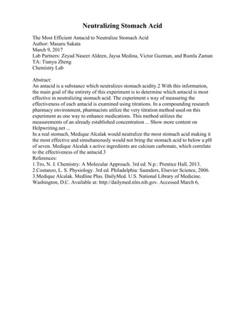 Neutralizing Stomach Acid
The Most Efficient Antacid to Neutralize Stomach Acid
Author: Masaru Sakata
March 9, 2017
Lab Partners: Zeyad Naseer Aldeen, Jaysa Medina, Victor Guzman, and Rumla Zaman
TA: Tianyu Zheng
Chemistry Lab
Abstract:
An antacid is a substance which neutralizes stomach acidity.2 With this information,
the main goal of the entirety of this experiment is to determine which antacid is most
effective in neutralizing stomach acid. The experiment s way of measuring the
effectiveness of each antacid is examined using titrations. In a compounding research
pharmacy environment, pharmacists utilize the very titration method used on this
experiment as one way to enhance medications. This method utilizes the
measurements of an already established concentration ... Show more content on
Helpwriting.net ...
In a real stomach, Medique Alcalak would neutralize the most stomach acid making it
the most effective and simultaneously would not bring the stomach acid to below a pH
of seven. Medique Alcalak s active ingredients are calcium carbonate, which correlate
to the effectiveness of the antacid.3
References:
1.Tro, N. J. Chemistry: A Molecular Approach. 3rd ed. N.p.: Prentice Hall, 2013.
2.Costanzo, L. S. Physiology. 3rd ed. Philadelphia: Saunders, Elsevier Science, 2006.
3.Medique Alcalak. Medline Plus. DailyMed. U.S. National Library of Medicine.
Washington, D.C. Available at: http://dailymed.nlm.nih.gov. Accessed March 6,
 