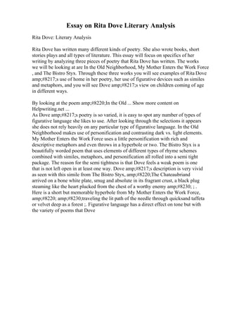Essay on Rita Dove Literary Analysis
Rita Dove: Literary Analysis
Rita Dove has written many different kinds of poetry. She also wrote books, short
stories plays and all types of literature. This essay will focus on specifics of her
writing by analyzing three pieces of poetry that Rita Dove has written. The works
we will be looking at are In the Old Neighborhood, My Mother Enters the Work Force
, and The Bistro Styx. Through these three works you will see examples of Rita Dove
amp;#8217;s use of home in her poetry, her use of figurative devices such as similes
and metaphors, and you will see Dove amp;#8217;s view on children coming of age
in different ways.
By looking at the poem amp;#8220;In the Old ... Show more content on
Helpwriting.net ...
As Dove amp;#8217;s poetry is so varied, it is easy to spot any number of types of
figurative language she likes to use. After looking through the selections it appears
she does not rely heavily on any particular type of figurative language. In the Old
Neighborhood makes use of personification and contrasting dark vs. light elements.
My Mother Enters the Work Force uses a little personification with rich and
descriptive metaphors and even throws in a hyperbole or two. The Bistro Styx is a
beautifully worded poem that uses elements of different types of rhyme schemes
combined with similes, metaphors, and personification all rolled into a semi tight
package. The reason for the semi tightness is that Dove feels a weak poem is one
that is not left open in at least one way. Dove amp;#8217;s description is very vivid
as seen with this simile from The Bistro Styx, amp;#8220;The Chateaubriand
arrived on a bone white plate, smug and absolute in its fragrant crust, a black plug
steaming like the heart plucked from the chest of a worthy enemy amp;#8230; ; .
Here is a short but memorable hyperbole from My Mother Enters the Work Force,
amp;#8220; amp;#8230;traveling the lit path of the needle through quicksand taffeta
or velvet deep as a forest ;. Figurative language has a direct effect on tone but with
the variety of poems that Dove
 