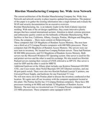 Riordan Manufacturing Company Inc. Wide Area Network
The current architecture of the Riordan Manufacturing Company Inc. Wide Area
Network and network security in place requires updated documentation. The purpose
of this paper is to gather the existing information into a single format and evaluate the
WAN and security documentation for an executive overview.
Riordan Manufacturing, Inc. is an industry leader in the field of plastic injection
molding. With state of the art design capabilities, they create innovative plastic
designs that have earned international acclaim. Attention to detail, extreme precision
and enthusiastic quality control are the hallmarks of Riordan Manufacturing. With
facilities in San Jose, California, Albany, Georgia, Pontiac, Michigan and Hangzhou,
China, the company ... Show more content on Helpwriting.net ...
These computers had 128 Megabytes of Random Access Memory. The next item
was a third set of 5 Compaq Presario computers with 600 MHz processors. These
computers had 256 Megabytes of Random Access Memory. The servers were our
next item to inventory. We located two Compaq Proliant servers. These had Pentium
III 800 MHz processors, and 512 Megabytes of Random Access Memory. Both
servers run the Microsoft Windows NT operating system. One server is used for file
and printer services and the other is used for exchange. We also noted two Hewlett
Packard servers running their version of UNIX referred to as HP UX. One server is
used for ERP and the other is used for MRP II.
Additional hardware at the Albany plant includes one Kentrox Datasmart 658 DSU
/CSU, one Cisco router, three Nortel Baystack 450 24T Ethernet switches, and one
48 port patch switch. There were also two Hewlett Packard Laserjet V printers, one
Universal Power Supply, and hardware for one Fractional T1 Line.
We will now move on to the Pontiac plant to discuss the inventory conducted at that
location. We again start off our inventory with the computer equipment located at
this plant. The Pontiac facility has 15 Compaq Desktop computers. These have 486
processors running at 66 MHz and include 32 Megabytes of Random Access
Memory. The next item we inventoried was 15 Compaq Presario computers that had
233 MHz processors. These computers came equipped with 64
 