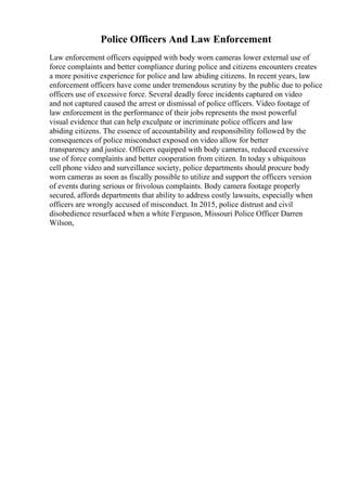 Police Officers And Law Enforcement
Law enforcement officers equipped with body worn cameras lower external use of
force complaints and better compliance during police and citizens encounters creates
a more positive experience for police and law abiding citizens. In recent years, law
enforcement officers have come under tremendous scrutiny by the public due to police
officers use of excessive force. Several deadly force incidents captured on video
and not captured caused the arrest or dismissal of police officers. Video footage of
law enforcement in the performance of their jobs represents the most powerful
visual evidence that can help exculpate or incriminate police officers and law
abiding citizens. The essence of accountability and responsibility followed by the
consequences of police misconduct exposed on video allow for better
transparency and justice. Officers equipped with body cameras, reduced excessive
use of force complaints and better cooperation from citizen. In today s ubiquitous
cell phone video and surveillance society, police departments should procure body
worn cameras as soon as fiscally possible to utilize and support the officers version
of events during serious or frivolous complaints. Body camera footage properly
secured, affords departments that ability to address costly lawsuits, especially when
officers are wrongly accused of misconduct. In 2015, police distrust and civil
disobedience resurfaced when a white Ferguson, Missouri Police Officer Darren
Wilson,
 