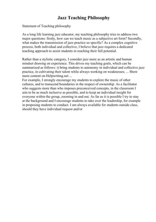 Jazz Teaching Philosophy
Statement of Teaching philosophy
As a long life learning jazz educator, my teaching philosophy tries to address two
major questions: firstly, how can we teach music as a subjective art form? Secondly,
what makes the transmission of jazz practice so specific? As a complex cognitive
process, both individual and collective, I believe that jazz requires a dedicated
teaching approach to assist students in reaching their full potential.
Rather than a stylistic category, I consider jazz more as an artistic and human
mindset drawing on experience. This drives my teaching goals, which can be
summarized as follows: i) bring students to autonomy in individual and collective jazz
practice, in cultivating their talent while always working on weaknesses; ... Show
more content on Helpwriting.net ...
For example, I strongly encourage my students to explore the music of other
cultures, and to transcend boundaries in the respect of ownership. As a facilitator
who suggests more than who imposes preconceived concepts, in the classroom I
aim to be as much inclusive as possible, and to keep an individual insight for
everyone within the group, zooming in and out. As far as it is possible I try to stay
at the background and I encourage students to take over the leadership, for example
in proposing students to conduct. I am always available for students outside class,
should they have individual request and/or
 