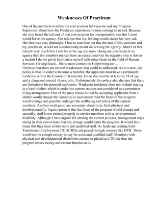 Weaknesses Of Practicum
One of the members overheard a conversation between me and my Program
Supervisor about how the Practicum experience is soon coming to an end. Because
she only heard the tail end of that conversation her interpretation was that I soon
would leave the agency. She told me that my, leaving would, make her very sad.
Her face was very distraught. I had to convince her that the end of this semester and
my practicum, would not automatically meant me leaving the agency. Matter of fact
I doubt very much that I will leave the agency soon. Doing my practicum at an
agency that also employs me can have an educational but the negative side is that as
a student I do not get to familiarize myself with other facets in the field of Human
Services. Having heard... Show more content on Helpwriting.net ...
I believe that there are several weaknesses that could be addressed. As it is now, the
policy is that, in order to become a member, the applicant must have a permanent
residency within the County of Waukesha. He or she must be at least be 18 of age
and a diagnosed mental illness, only. Unfortunately this policy also dictates that there
are limitations for potential applicants. Waukesha residency does not include staying
in a local shelter, which is under the current statutes not considered as a permanent
living arrangement. One of the main reason is that by accepting applicants from a
shelter would change the dynamics in such matter that the focus of the program
would change and possible endanger the wellbeing and safety of the current
members. Another weak point are secondary disabilities, both physical and
developmentally. Again reason is that the focus of the program would change and
secondly, staff is not trained properly to service members with a developmental
disability. Although I have argued for altering the current policies, management stays
strong in their convictions that any change would harm the program. It would also
mean that they have to hire more and qualified staff. As funds are coming from
Transitional Employment (TE SIDES) and payed through vendors like DVR. There
would not be enough money to pay for extra and qualified staff. Members with
physical and developmental disabilities cannot be placed at a TE site thus the
program losses money and cannot function as is
 
