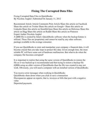 Fixing The Corrupted Data Files
Fixing Corrupted Data Files in QuickBooks
By Nicoleta Anghel | Submitted On January 11, 2012
Recommend Article Article Comments Print Article Share this article on Facebook
Share this article on Twitter Share this article on Google+ Share this article on
Linkedin Share this article on StumbleUpon Share this article on Delicious Share this
article on Digg Share this article on Reddit Share this article on Pinterest
Expert Author Nicoleta Anghel
A QBB file is created by Intuit s QuickBooks software when the backup feature is
utilized. These files are proprietary and cannot be read by any other software
package available to the average consumer.
If you use QuickBooks to store and manipulate your company s financial data, it will
become crucial that you take steps to protect this data. Given enough time, the most
reliable PC will have some sort of hardware malfunction. But what to do when the
company file becomes corrupted?
It is important to realize that using the same version of QuickBooks to restore the
file as it was backed up is recommended and that trying to restore a backup file
(QBB) using an older version of QuickBooks than the file was created in may not
work. Obviously, you will need a computer with an installed version of QuickBooks.
You receive error messages when working in QuickBooks
QuickBooks shuts down when you click to save a transaction
Discrepancies appear on reports; that is, invoices or bills that post with a negative
value
Deposited payments
 