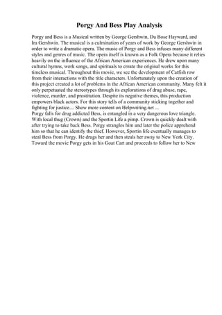 Porgy And Bess Play Analysis
Porgy and Bess is a Musical written by George Gershwin, Du Bose Hayward, and
Ira Gershwin. The musical is a culmination of years of work by George Gershwin in
order to write a dramatic opera. The music of Porgy and Bess infuses many different
styles and genres of music. The opera itself is known as a Folk Opera because it relies
heavily on the influence of the African American experiences. He drew upon many
cultural hymns, work songs, and spirituals to create the original works for this
timeless musical. Throughout this movie, we see the development of Catfish row
from their interactions with the title characters. Unfortunately upon the creation of
this project created a lot of problems in the African American community. Many felt it
only perpetuated the stereotypes through its explorations of drug abuse, rape,
violence, murder, and prostitution. Despite its negative themes, this production
empowers black actors. For this story tells of a community sticking together and
fighting for justice.... Show more content on Helpwriting.net ...
Porgy falls for drug addicted Bess, is entangled in a very dangerous love triangle.
With local thug (Crown) and the Sportin Life a pimp. Crown is quickly dealt with
after trying to take back Bess. Porgy strangles him and later the police apprehend
him so that he can identify the thief. However, Sportin life eventually manages to
steal Bess from Porgy. He drugs her and then steals her away to New York City.
Toward the movie Porgy gets in his Goat Cart and proceeds to follow her to New
 