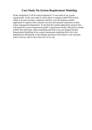 Case Study On System Requirement Modeling
In this assignment I will be using assignment 2:1 case study to my system
requirements. In this case study we learn about a company called URCovered,
which is an auto insurance companies and they were developing a mobile
application to improve their customer services and customer experience in their
claims management department. To develop this mobile applications projects this
will required a system requirement model, a requirement model, data process model,
a DFD, data dictionary, object modelling and final a use case diagram System
Requirement Modelling In the system requirement modelling this in be a fact
gathering for information or fact finding, questions will be place to our customer
such as surveys, face to face interviews so we can
 