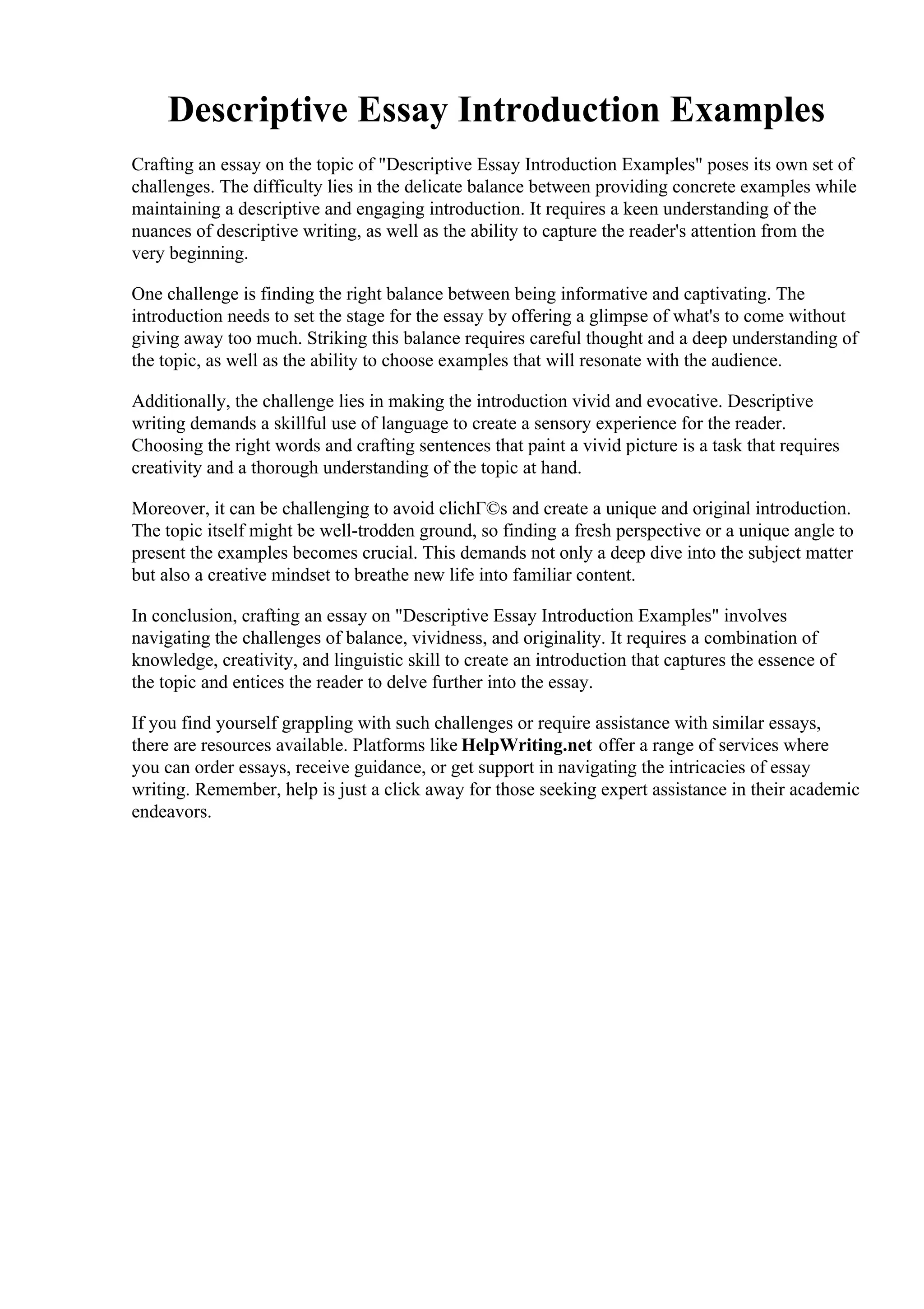 Descriptive Essay Introduction Examples
Crafting an essay on the topic of "Descriptive Essay Introduction Examples" poses its own set of
challenges. The difficulty lies in the delicate balance between providing concrete examples while
maintaining a descriptive and engaging introduction. It requires a keen understanding of the
nuances of descriptive writing, as well as the ability to capture the reader's attention from the
very beginning.
One challenge is finding the right balance between being informative and captivating. The
introduction needs to set the stage for the essay by offering a glimpse of what's to come without
giving away too much. Striking this balance requires careful thought and a deep understanding of
the topic, as well as the ability to choose examples that will resonate with the audience.
Additionally, the challenge lies in making the introduction vivid and evocative. Descriptive
writing demands a skillful use of language to create a sensory experience for the reader.
Choosing the right words and crafting sentences that paint a vivid picture is a task that requires
creativity and a thorough understanding of the topic at hand.
Moreover, it can be challenging to avoid clichГ©s and create a unique and original introduction.
The topic itself might be well-trodden ground, so finding a fresh perspective or a unique angle to
present the examples becomes crucial. This demands not only a deep dive into the subject matter
but also a creative mindset to breathe new life into familiar content.
In conclusion, crafting an essay on "Descriptive Essay Introduction Examples" involves
navigating the challenges of balance, vividness, and originality. It requires a combination of
knowledge, creativity, and linguistic skill to create an introduction that captures the essence of
the topic and entices the reader to delve further into the essay.
If you find yourself grappling with such challenges or require assistance with similar essays,
there are resources available. Platforms like HelpWriting.net offer a range of services where
you can order essays, receive guidance, or get support in navigating the intricacies of essay
writing. Remember, help is just a click away for those seeking expert assistance in their academic
endeavors.
Descriptive Essay Introduction Examples Descriptive Essay Introduction Examples
 