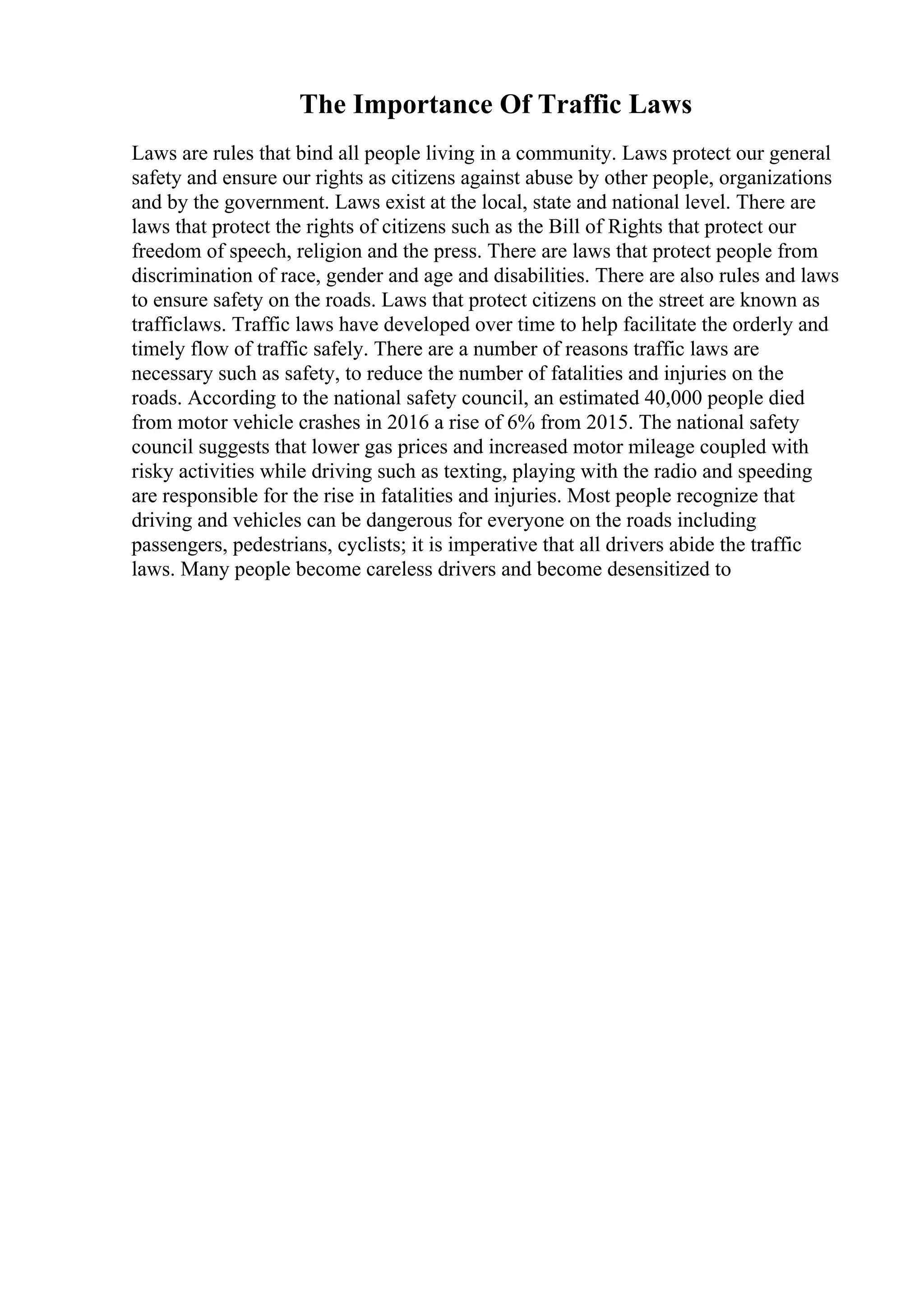 The Importance Of Traffic Laws
Laws are rules that bind all people living in a community. Laws protect our general
safety and ensure our rights as citizens against abuse by other people, organizations
and by the government. Laws exist at the local, state and national level. There are
laws that protect the rights of citizens such as the Bill of Rights that protect our
freedom of speech, religion and the press. There are laws that protect people from
discrimination of race, gender and age and disabilities. There are also rules and laws
to ensure safety on the roads. Laws that protect citizens on the street are known as
trafficlaws. Traffic laws have developed over time to help facilitate the orderly and
timely flow of traffic safely. There are a number of reasons traffic laws are
necessary such as safety, to reduce the number of fatalities and injuries on the
roads. According to the national safety council, an estimated 40,000 people died
from motor vehicle crashes in 2016 a rise of 6% from 2015. The national safety
council suggests that lower gas prices and increased motor mileage coupled with
risky activities while driving such as texting, playing with the radio and speeding
are responsible for the rise in fatalities and injuries. Most people recognize that
driving and vehicles can be dangerous for everyone on the roads including
passengers, pedestrians, cyclists; it is imperative that all drivers abide the traffic
laws. Many people become careless drivers and become desensitized to
 